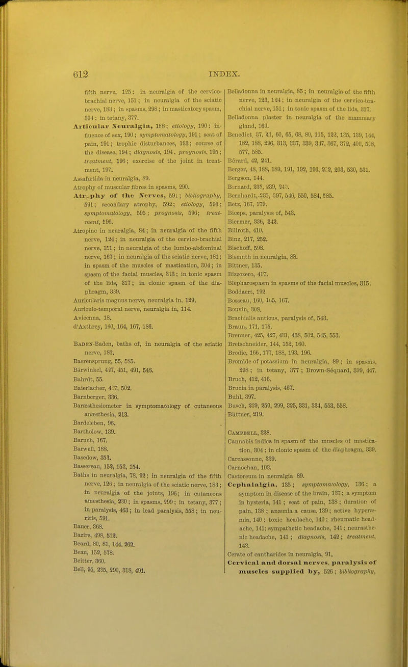 fifth nerve, 125; in nenmlgift of the cervico- brachiiil novve, IGl; in neuralgia of the Gciatio nerve, 18!i; in Kpasms, 298; in masticatory spasm, 304 ; in tetany, 377. Articular Neuralgia, 168; etioloyy, 190; in- fluence of sex, 190; Hymptumatolugj/, 191; seat of pain, 191; trophic disturbances, 193; course of the disease, 194 ; dlaonosis, 191, proanosli, 195 ; treatment, 190; exercise of the joint in treat- ment, 197. Assafcetida in neuralgia, 8!). Atrophy of muscular fibres in spasms, 290. Atri-pliy of tlic Nerves, 591; bibUographi/, 591; secondary atrophy, 592; etioloi/i/, 593; symptomatoloyy, 595; proynusis, 590; treat- ment, £96. Atropine in neuralgia, 84; in neuralgia of the fifth ner^'e, 124; in neuralgia of the corvico-brachial nerve, 151; in neuralgia of the lumbo-abdominal nerve, 167 ; in neuralgia of the sciatic nerve, 181; in spasm of the muscles of mastication, 304; in spasm of the facial muscles, 313; in tonic spasm of the lids, 317; in clonic spasm of the dia- phragm, 339. Aurlcularis magnus nerve, neuralgia in, 129. Auriculo-temporal nerve, neuralgia in, 114. Aviccnna, 18. d'Axthrey, 100, 164, 167, 186. BADEN-Baden, baths of, in neuralgia of the sciatic nerve, 183. Baerensprung, 55, E85. Barwinkel, 4 J7, 451, 491, B46. Bahrdt, 55. Baierlaclier, 4:7, 502. Bamberger, .336. Barffisthesiometcr in symptomatology of cutaneous antEsthesia, 213. Bardeleben, 98. Bartholow, 139. Baruch, 167. Barwell, 188. Basedow, 353. Bassereau, 152, 153, 154. Baths in neuralgia, 78, 92; in neuralgia of the fifth nerve, 128 ; in neuralgia of the sciatic nerve, 183 ; in neuralgia of the joints, 196; in cutaneous anaesthesia, 230 ; in spasms, 299; in tetany, 377; in paralysis, 463 ; in lead paralysis, 558 ; in neu- ritis, 591. Bauer, 368. Bazire, 498, 512. Beard, 80, 81, 144, 202. Beau, 152, 578. Beitter, 360. Bell, 95, 235. 290, 318, 491. Belladonna in neuralgia, 85; in neuralgia of the fifth nerve, 123, 124; in neuralgia of the cervico-bra- chial nerve, 151; in tonic spasm of the lids, 317. Belladonna jilaster in neuralgia of the mammary gland, 160. Benedict. 37, 41, GO, 65, 68, 80, 115, 123, 1S5, 139, 144, 182, 188, 296, 313, 337, ;i89, 847, 367, 372, 400, 5C8, 577, 585. Borard, 42, 2il. Berger, 48,188, 189, 191, 192, 193, 3C2, 203, 530, 531. Borgson, 144. Bernard, 235, 239, UK Bernhardt,.235, 397, 540, 550, 584, ESS. Betz, 167, 179. Biceps, paralysis of, 543. Biermer, 336, 842. Bilh-oth, 410. Binz, 217, 252. Bischoff, 598. Bismuth in neuralgia, 88. Bittner, 135. Bizzozero, 417. Blepharospasm in spasms of the facial muscles, 815. Boddaert, 192 Bosseau, 160, lb5, 167. Bouvin, 308. Bracliiiilis anticus, paralysis of, 543. Brann, 171, 175. Brenner, 425, 427, 431, 438, 502, 545, 553. Bretschneider, 144, 152, 160. Brodie, 106,177, 188, 193, 196. Bromide of potassium in neuralgia, 89 ; in spasms, 298 ; in tetany, 377 ; Brown-S6quard, 399, 447. Bruch, 412, 416. Brucia in paralysis, 467. Buhl, 397. Busoh, 2:39, 250, 299, 325,331, 334, 558, 558. Biittner, 219. Campbell, 328. Cannabis indica in spasm of the muscles of mastica- tion, 304 ; in clonic spasm of the diaphragm, 339. Carcassonne, 339. Cnrnochan, 103. Castoreum in neuralgia 89. Ccplialalgia, 135 ; symptomaiology. 136 ; a symptom in disease of the brain, 137; a spni)toni in hysteria, 141 ; seat of pain, 138; diu-ation of pain, 138 ; oncemia a cause. 139; active hypera^ mia, 140 ; toxic headache, 140 ; rheumatic head- ache, 141; RjTnpathotic headache, 141 ; nourastlie- nic headache, 141 ; aiagiiosln, 142 ; treatment, 143. Cerate of cantharides in neuralgia, 91. Cervical aurt dorsal nerves, paralysis of muscles supplied l»y, 526 ; bibUograpIiy,