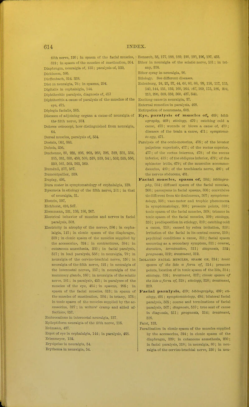 fifth nerve, 120; in spnsm of the facial muscles, I 812; in spasm of the muscles of mastication, 304. Diapliragm, neuralgia of, 1*3; paralysis of, 539, Dickinson, 595. DicfTenbach, 314. 359. Diet in neuralgia, 76; In spasms, 294. Digitalis in cephalalgia, 144. Diphtheritic paralysis, diagnosis of, 450 Diphtheritia a cause of paralysis of the muscles of the eye, 471. Diplegia facialis, 505. Diseases of adjoining organs a cause of neuralgia of the iiith nerve, 102. Dolores osteocopi, how distinguished from neuralgia, 64. Dorsal muscles, paralysis of, 534. Dostels, ZG-l, 3&3. Dubois, 256. Duchenne, 80, 235, 236, 262, 268, 326, 329, 331, 3-34, 335, 301, 385, 459, 508, 539, 539, 54J, 552, 555, 556, 559, 561, 562, 503, 569. Dum^nil, 577, 587. Dumontpallier, 339. Duplay, 493, Dura mater in symptomatology of cephalalgia, 139. Dyscrasia in etiology of the fifth nerve, 101; in that of neuralgia, 31. Ebstein, 397. Eichhorst, 416,547. Eisenmann, 121, 136, 186, 367. Electrical behavior of muscles and nerves in facial paralysis, 502. Electricity in atrophy of the nerves, 596; in cepha- lalgia, 113; in clonic spasm of the diaphragm, 339 ; in clonic spasm of tlie muscles supplied by the accessorius, .324 ; in contractures, 384; in cutaneous anaesthesia, 230 ; in facial paralysis, 517; in lead paralysis, 558 ; in neuralgia, 79; in neuralgia of the cervico-brachial nerve, 150; in neuralgia of the fifth nerve, 121; in neuralgia of the intercostal nerves, 157; in neuralgia of the mammary glands, 160 ; in neuralgia of the sciatic nerve, 181; in paralysis, 455; in paralyses of the muscles of the eye, 484 ; in spasms, 295; in spasm of the facial muscles. 313; in spasm of the muscles of mastication, 304; in tetany, 376; in tonic spasm of the muscles supplied by the ac- cessorius, 327 ; in writers' cramp and allied af- fections, .157. Embrocations in intercostal neuralgia, 157. Epileptiform neuralgia of the lifth nerve, 116. Erdmann, 427. Ergot of rye in cephalalgia, 144; in paralysis, 468. Erlenmeyer, 153. Erysipelas in neuralgia, 54. Erythema in neuralgia, 54. Esmarch, 55, 177,188,189, 190.193,196,197, 453. Ether in neuralgia of the sciatic nerve, 181; in tet- any, .376. Ether spray in neuralgia, 90. Etiology. See different diseases. Eulenburg, 24, 2.5, 37, 44, 60,83, 88, 99, IIC, 117,1S5, 140,144, 151, 152, 160, 164. lOT, 169, 175, 186, 204, 213, 298, 339, 352, 360, 427, 540. Exciting cause in neuralgia, 27. External remedies in paralj-sis, 468. Extirpation of neuromata, 608. Eye, paralysis of muscles of, 469; btbli- uuraplaj, 469; eliologu- 470 ; catchhig cold a cause, 470; wounds or blows a cause of, 470; diseases of the brain a cause, 471; symptonia- to ogy, 471. Paralysis of the oculo-motorius, 476; of the levator palpebrae superioris, 477; of the rectus snperior, 477; of the rectus intornus, 478; of the rectus inferior, 478 ; of the obliquus inferior, 479; of the sphincter iridis, 479 ; of the musculus accommo- datorius, 480; of the trochlearis nerve, 480; of the nervus nbducens, 481. Facial muscles, spasm of, 804; bibUogra- pky, .04; diffused spasm of the facial muscles, 306; paroxysms in facial spasms, .306; convnlsivo tic different fi-om tic douloureux, 307; s>imptoma- tology, 308; vaso-motor and trophic phenomena in syraptomatolog}', 308; pressure points, .SOS; tonic spasm of the facial muscles, 309; trismus in tonic spasm of the facial muscles, 309; etiology, 310; predisposition in etiology, 310; catching cold a cause, 310; caused by reflex irritation, 310: in-itation of the facial in its central course, 310; psychical conditions a cause, .311; facial spasm occurring as a secondary sj-mptom, 311; course, duration, termination, 311; diagnosis, 312; prognosis, 312; treatment, 312. Isolated facial muscles, spasm of, 314; tonic spasm of the lids a form of, 314; pressure points, location of in tonic spasm of the lids, 314; etiology. 316; treatment, 317; clonic sjxtsm of the lids a form o/, 318; etiology, ZXS; treatment, 319. Facial paralysis, 489; bibliography, 489; eti- ology, 491; symptomatology. 494; bilateral facial paralysis, 505; course and terminations of facial paralysis, 507; diagnosin, 510 ; true seat of cause in diagnosis, 511; prognosis, 514; treatment, 516. Falot, 133. Faradisation in clonic spasm of the muscles supplied by the accessorius, 324; in clonic spasm of the diaijhragm, 339; in cutaneous anajsthesia, 230; in facial paralysis, 518; in neuralgia, 80; in neu- ralgia of the cervico-brachial nerve, 150 ; in neu-