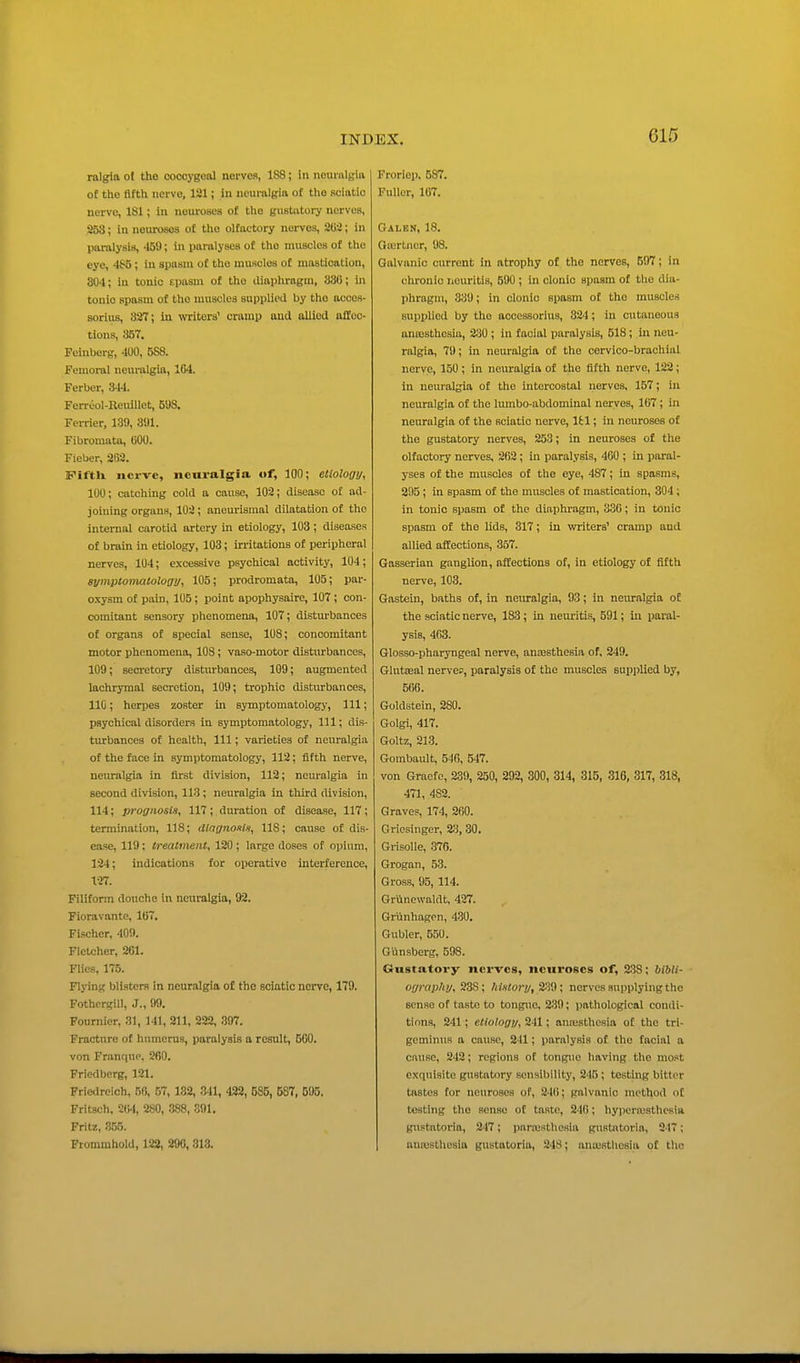 rnlgia ot the cocoygoiU norves, 188; in neuralgia of tlie fifth nerve, 121; in neuralgia of the sciatic nerve, 181; in neuroses of the gustatory nerves, 253; In neuroses of the olfactory nerves, 205; in paralysis, 459; in paralyses of the muscles of the eye, 4S5; in spasm of tlio muscles of mastication, 304; in tonic tpaaui of the iliaphragin, 830; in touio spasm of the nuiacles supplied by the acoes- sorius, 337; in writers' cramp and allied affec- tions, 357. Feinborg, 4U0, 588. Femoral neuralgia, 104. Ferbcr, 344. Ferreol-Heulllet, 598. Ferrier, 139, 391. Fibromata, GOO. Fieber, 263. Fiftli nerve, iicnralgia of, 100; etiology, 100; catching cold a cause, 103; disease of ad- joining organs, 103; aneurismal dilatation of the internal carotid artery in etiology, 103; diseases of brain in etiology, 103; irritations of peripheral nerves, 104; excessive psychical activity, 104; eymptomaloloau, 105; prodromata, 105; par- oxysm of pain, 105; point apophysaire, 107; con- comitant sensory phenomena, 107; disturbances of organs ot special sense, 108; concomitant motor phenomena, 108; vaso-motor disturbances, 109; secretory disturbances, 109; augmented lachrymal secretion, 109; trophic disturbances, 110; herpes zoster in symptomatology, 111; psychical disorders In symptomatology, 111; dis- turbances ot health. 111; varieties of neuralgia of the face in symptomatology, 112; fifth nerve, neuralgia in first division, 113; ncm'algia in second division, 113; neuralgia in tliird division, 114; prognosis, 117 ; duration of disease, 117; termination, 118; dingno^is, 118; cause of dis- ease, 119; treatment, 120 ; large doses of opium, 124; indications for operative interference, 127. Filiform douche in neuralgia, 92. Fioravante, 107. Fischer, 400. Fletcher, 261. Flies, 175. Flj-ing blisters In neuralgia of the sciatic nerve, 179. Fothergill, J., 99. Fournicr, 31, 141, 211, 222, 397. Fracture of humerus, paralysis a result, 500. von Franqup, 260. Friedberg, 121. Friedreich, 56, 57, 182, 341, 422, 685, 587, 595. Fritsch. 2(!-l, 280, .388, 891. Fritz, 355. Ftommhold, 122, 290, 313. Froriep, 587. Fuller, 107. Galen, 18. Oiurtner, 98. Galvanic current in atrophy of the nerves, 597; in chronic neuritis, 590 ; in clonic spasm of the dia- phragm, 339; in clonic spasm of the muscles supplied by the acoossorius, 334; in cutaneous anaisthcsia, 330 ; in facial paralysis, 518 ; in neu- ralgia, 79; in neuralgia of the cervico-brachial nerve, 150; in neuralgia of the fifth nerve, 122; in neuralgia ot the intercostal nerves, 157; in neuralgia of the lumbo-abdominal nerves, 167; in neuralgia of the sciatic nerve, Ifcl; in neuroses of the gustatory nerves, 253; in neuroses of the olfactory nerves, 262; in paralysis, 460 ; in paral- yses of the muscles of the eye, 487; in spasms, 205 ; in spasm of the muscles of mastication, 304 ; in tonic spasm of the diaphi-agm, 336; in tonic spasm of the lids, 317; in writers' cramp and allied affections, 357. Gasserian ganglion, affections of, in etiology of fifth nerve, 103. Gastein, baths of, in neuralgia, 93; in neuralgia of the sciatic nerve, 183; in neiu'itis, 591; in paral- ysis, 463. Glosso-pharyngeal nerve, anaesthesia of, 249. Glutseal nerves, paralysis of the muscles suijplied by, 566. Goldstein, 280. Golgi, 417. Goltz, 213. Gorabault, 546, 547. von Graefe, 239, 250, 292, 300, 314, 315, 316, 317, 318, 471, 482. Grave?, 174, 260. Griesinger, 23, 30. Grisolle, 376. Grogan, 53. Gross, 95, 114. Grilncwaldt, 427. Griinhagon, 4-30. Gubler, 550. Gilnsberg, 598. Gustatory nerves, neuroses of, 238; bibli- ography, 238; historj/, 239; nerves supplying the sense of taste to tongue, 2.39; pathological condi- tions, 241; etiologi/, 241; aniusthesia ot the tri- geminus a cause, 241; paralysis of the facial a cause, 242; regions of tongue having the most exquisite gustatory sensibility, 245 ; testing bitter tastes tor neuroses of, 246; galvanic method ot testing the sense ot taste, 240; hypcriusthcsia gustatoria, 247; parcesthesia gustntoria, 247; nuaisthcsia gustatoria, 248; anaistliesia of the