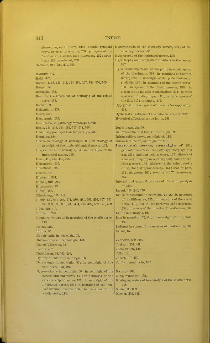 glosso-pharyngcal nerve, 2-1!); chorda tympani nerve, Injuries of, a cause, 250; paralysis of the facial uerve, a cause, 25U ; diagnosis, 252; prog- nosis, 253; ireatmenl, 253. Oruttman, 217, 225, 241, 252. Hadden, 377. <HaII6, 427. Hasse, 44, 99, 185,144, 152,159, 167,186, 350, 365. Haupt, 354. Headache, 185. Heat, in the treatment of neuralgia of the sciatic nerve, 183. Hocker, 99. Heidenhain, 458. HeUer, 598. Hemiorania, 136. Hemiplegia, in pathology of paralysis, 402. Henle, 134, 145, 154,161, 393, 528, 530. Hereditary predisposition to neuralgia, 23. Hermann, 284. Hernia in etiology of neuralgia, 29; in etiology of neuralgia of the lumbo-abdominal nerves, 162. Herpes zoster in neuralgia, 64; in neuralgia of the intercostal nerves, 156. Hertz, 412, 414, 415, 416. Herzenstein, 110. Hesselbach, 593. Heubel, 546. Hiccough, 336. Hippcll, 219, 225. Hippocrates, 18. Hirsch, 188. Hirschberg, 225, 241. Hitzig, 139, 264, 265, 271, 280, 281, 292, 293, 307, 311, 382, .-,83, 388, 391, 403, 434, 493, 499, 508, 546, 552, Hjelt, 412, 416. Hofmann, 248. Homburg, waters of, in neuralgia of the sciatic nerve, 178. Hoppe, 315. Homer, 55. Hot-air baths In neuralgia, 93. Hot sand-bags in cephalalgia, 144. Hubert-Valleroux, 354. Hunter, 4G7. Hutchinson, 55. 260, 410. Hydrate of chloral in neuralgia, 86. Hyoscyamus in neuralgia, 85; in neiu-algia of the fifth nerve, 123,124. Hyperoesthesia in neuralgia, 60; in neuralgia of the cervico-brachial nerve, 149; in neuralgia of the cervico-occipital nerve, 131; in neuralgia of the intercostal nerves, 155; in neuralgia of the lum- bo-abdominal nerves, 165; in neuralgia of the sciatic nerve, 174. Hypertosthesia of the gustatory nerves, 347; of the olfactory nerves, 255. Hypertrophy of the peripheral nerves, 598. Hypertrophy and neoplastic formations in the nerves, 5!)7. Hypodermic injections of morphine in clonic spasm of the diaphragm, 339; in neuralgia of the fifth nerve, 123; in neuralgia of the pudendo-hoemor- rhoidalis, 187 ; in neuralgia of the sciatic nerve, 180; in spasm of the facial muscles, 313; in spasm of the muscles of mastication, 304; in tonic spasm of the diaphragm, 836; in tonic spasm of the lids, 317; iia tetany, 376. Hypoglossal nerve, spasm of the muscles supplied by, 319. Hysterical ansestheRia of the cutaneous nerves, 222. Hysterical affections of the joints, 188. lOE in neuralgia, 90. IndifEerent thermal baths in neuralgia, 92. Inframaxillary nerve, neuralgia of, 114. Infraorbital nerve, neuralgia of, 113. Intercostal jicrves, neuralgia of, 152: general characters, 152; etiology, 153; age and sex, 153; catching cold a cause, 153; disease of some adjoining organ a cause, 153; aortic aneur- isms a cause, 154; diseases of the spinal cord a cause, 154; syniiAomatology, 154; seat of pain, 154; diagnosis, 156; prognosis, 157; treatment. 157. Internal and external rotators of the arm, paralysis of, 629. Inzani, 239, 240, 250. Iodide of potassium in neuralgia, 74, 76 ; in neiu-algia of the fifth nerve, 125; in neuralgia of the sciatic nerve, 179, 183; in lead pai'alysis, 558; in spasms, 298; in spasm of the muscles of mastication, 304. Iodine in neuralgia, 91. Iron in neuralgia, 75, 88; in neuralgia of the joints, 196. Irritants in spasm of the muscles of mastioation, 304. Isnard, 87. Jaccoud, 309, 595. Jackson, 256, 261. Jacubowitch, 248. Jelly, 410. Jobert, 167, ISO. Joints, neuralgia in, 188. Kahmin, 464. King, Wilkinson, 185. Kissingen, waters of in neuralgia of the sciatic nerve. 178. Klein, 338, 339. Kocher, 225, 241.