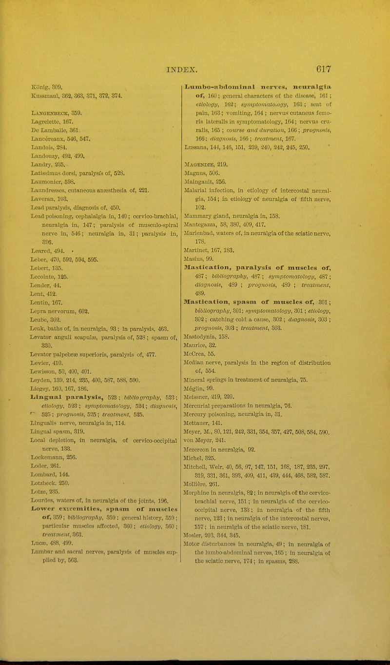 Konig, 309. Kussinuul, 863, 363, 371, 372, 374. Langenbeck, 350. Lagrelette, 167. DeLambiille, 361. Lancoreaux, C46, 547. Landois, 2S4. Landouzy, 49^, 499. Landry, 235. Latissimus dorsi, paralysi's of, 528. Lniimouier, 59S. Laundresses, cutaneous antesthesia of, 221. Laverau, 1U3. Lead paralysis, diagnosis of, 450. Lead poisoning, cephalalgia in, 140 ; corvico-brachial, neuralgia in, 147; paralysis of musculo-spiral nerve in, 540; neuralgia in, 31; paralysia in, m. Leared, 494. • Leber, 470, 592, 594, 595. Lebert, 135. Lecointe, 125. Lender, 44, Lent, 412. Lcntin, 167. Lepra nervorum, 602. Leube, 302. Lcuk, baths of, in neuralgia, 93 ; In paralysis, 463. Levator anguli soapulte, paralysis of, 528 ; spasm of, 330. Levator palpebrte superioris, paralysis of, 477. Levier, 410. Lcwis.son, 50, 400, 401. Leyden, 139, 214, 235, 400, 587, 588, 590. Licgey. 100, 107, 180. Liingnal paralysis, 523; hlUioaraphy, 523; etiolngy, 523 ; symptonialn'ogy, 524; diagnosis, 52.5; prognosis, 525; treatment, 525. Lingualis nerve, nonralgia in, 114. Lingnal spasm, 319. Local depletion, in neuralgia, of cervioo-oooipital nerve, 1.3.3. Lockemann, 250. Loder, 261. Lombard, 144. Lotzbeck. 250. Lotze, 2;i5. Lourdes, waters of, in neuralgia of the joints, 190. tio-wcr extremities, Rpasm of muscles of, 3.59; bibUoaraphi/, 359; general history, .T)!); particular muscloa afCcctod, 860; ellolony, 300 ; treatment, 303. Lucre, 48,8, 499. Lumbar and sacral nerves, paralysis of muscles sup- plleil by, 508. IiUm1>o-n1)(1omInnl nerves, neuralgia of, KiU; genurnl characters oC the disease, 161 ; etiology, 102; symptomatoMgy, 103; scat of pain, 103; vomiting, 164 ; nervus outaneus femo- ris lateralis in symptomatology, 164; nervus cru- ralis, 165 ; course and duration, 106', prognosis, 166; diagnosis, 106; treatment, 167. Lussana, 141, 140, 151, 239, 240, 242, 245, 250. Magendie, 219. Mugnus, 506. JIaingault, 256. Malarial infection, in etiology of intercostal neural- gia, 154; in etiology of neuralgia of fifth nerve, 102. Mammary gland, neuralgia in, 158. Mantegazza, 58, 380, 409, 417. Marieubad, waters of, in neuralgia of the sciatic nerve, 178. Martinet, 167, 183. Masius, 99. Mastication, paralysis of muscles of, 487 ; hihlingraphy, 487 ; symptomatology, 487; diagnosis, 489 ; prognosis, 489 ; treatment, 489. Mastication, spasm of muscles of, 801; bibliography, 301; symj^lomalology, r301; etiology, 302; catching cold a cause, 302 ; diagnosis, 303 ; prognosis, 303 ; treatment, 303. Mastodynia, 158. Maurice, 32. McCrea, 55. Median nerve, paralysis in the region of distribution of, 554. Mineral springs in treatment of neuralgia, 75. M6glin, 99. Meissner, 219, 220. Mercurial preparations in neuralgia, 76. Mercui-y poisoning, neiu'algia in, 31. Mettauer, 141. Meyer, M., 80,121, 242, 331, 354, -357, 427, 608,584, 590, von Meyer, 241. Mezereon in neuralgia, 92, Michel, 325. Mitchell, Weir, 40, 50, 07, 147, 151, 168, 187, 2.35, 297. 319, .331, 361, 393, 409, 411, 4.39, 444, 468, 582, 587. MoUiere. 2(')1. Morphine in neuralgia, 82; in neuralgia of the corvico- brachial nerve, 151; in neuralgia of the oervico- occipital nerve, 133; in neuralgia of the fifth nerve, 123; in neuralgia of the mtcrcostal nerves, 157 ; in neuralgia of the sciatic nerve, 181. Mosler, 203, 844, .345. Motor difturbanoes in neuralgia, 49; in neuralgia of the lumbo-ahdominal nerves, 105 ; in neuralgia o£ the sciatic nerve, 174; in spasms, 288.