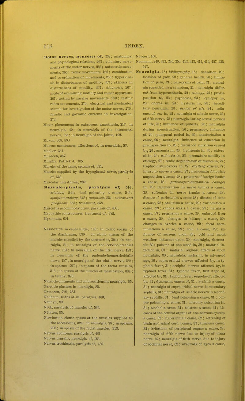 Motor nerves, neuroses of, 202; anatomical and phyaiological relations, 2(>3; voluntary move- ments of the motor nerves, 2(55; automatic move- ments, 205; rollex movements, 206 ; combination and co-ordination of movements, 200 ; hyperkine- sis in distm-bances of motility, 207; akinesis in disturbances of motility, 207; diagiiosln, 207; mode of examining motility and motor apparatus, 207; testing by passive movements, 270 ; testing reflex movements, 270 ; electrical and mechanical stimuli for investigation of the motor nerves, 270 ; faradio and galvanic currents in investigation, 272. Motor i)henomena in cutaneous anassthesia, 217; in neuralgia, 4!); in neuralgia of the intercostal nerves, 155; in neuralgia of the joints, 192. Moxon, 303, 508. Mucous membranes, affections of, in neuralgia, 53. Mueller, 351. Murdoch, 307. Murphy, Patriclc J., 135. Muscles of the arms, spasms of, 331. Muscles supplied by the hypoglossal nerve, paralysis of, 523. Muscular anoesthcsia, 232. DTusculo-spiralis, paralysis of, 544; ellologv, 544; lead poisoning a cause, 540; symptomatolony, 548; diagnosis, 551; course ami prognosis, 553; treatment, 658. Musculus acoommodatorius, paralysis of, 480. Myopathic contractures, treatment of, 385. Myxomata, 001. Narcotics in cephalalgia, 143; in clonic spasm of the diaphragm, 83!); in clonic spasm of the muscles supplied by the accessorius, 324; in neu- ralgia, 81; in neuralgia of the cervico-brachial nerve, 151; In neuralgia of the fifch nerve, 123; in neuralgia of the pudendo-haimorrhoitlalis nerve, 187 ; in neuralgia of the sciatic nerve, 180 ; in spasms, 297; in spasm of the facial muscles, 313 ; in spasm of the muscles of mastication, 304 ; in tetan}-, 370. Narcotic ointments and embrocations in neuralgia, 85. Narcotic plasters in neuralgia, 85. Natanson, 278, 283. Nauheim, baths of in paralysis, 463. Nannyn, 89. Neck, paralysis of muscles of, 536. N61aton, 95. Nervines in clonic spasm of the muscles supplied by the accessorius, 324: in neuralgia, 78; in spasms, 298; in spasm of the facial muscles, 313. Nervus abducens, p.iralysis of, 481. Ncrvus cruralis, neuralgia of, 105. Nervus trochlearis, paralysis of, 480. Neuoort, 160. Neumann, 240,242, 246, 250, 412, 413, 414,416, 427,438, 5-17. Neuralgia, 18; bibUograp/ii/, IS; deOnition, 20; location of pain, 20 ; general health, 20; limita- tion of pain, 21 ; paroxysms of pain, 21; neural- gia regarded as a symptom, 21; neuralgia differ^ ent from hypertesthcsia, 22; etiology, 22 ; predis- position to, 23; psychoses, 23; epilepsy in, 23; chorea in, 2-3; hysteria in, 23; heredi- tary neuralgia, 23; period of life, 34; influ- ence of sex in, 25; neuralgia of sciatic nerve, 25; of fifth nerve, 25 ; neuralgia during sexual periods of life, 25 ; influence of puberty, 20; neuralgia during menstiniation, 20; pregnancy, influence of, 20 ; puerperal period in, 20 ; masturbation a cause, 26; neuralgia, influence of education in predisposition to, 20 ; disturbed nutrition caused by, 26; anajmia in, 20; hydra;mia in, 20; chloro- sis in, 20 ; cachexia in, 26 ; premature senility in etiology, 27; senile degeneration of tissues in, 27; trophic disturbances in, 27; exciting causes, 27; injury to nerves a cause, 27; neuromata following amputation a cause, 28; pressure of foreign bodies a cause, 28; pathologlco-anatomical changes in, 28; degeneration in nerve trunks a cause, 28; softening in nerve trunks a cause, 28; disease of periosteum a cause,28; duiease of bone a cause, 28 ; aneurism a cause, 29; varicosities a cause, 29; venous stasis a cause, 29; hernia a cause, 29 ; pregnancy a cause, 29; enlarged liver a cause, 29; changes in kidneys a cause, 29; changes in ovaries a cause, 29; fecal accu- mulations a cause, 29; cold a cause, 29; in- fluence of seasons upon, 29; cold and moist weather, influence upon, 30 ; neuralgia, rheuma- tic, 30 ; poisons of the blood in, 30 ; malarial in- fection in, 30 ; malarial regions, effect of upon neuralgia, 30; neuralgia, malarial, in advanced age, 30 ; supra-orbital nerves affected by, in ty- phoid fever, 31; occipital nerves affected by, in tyiohoid fever, 31; typhoid fever, flr.st stage of, affected by, 31; typhoid fever, sequelne of, affected by, 31; dyscrasice, causes of, 31; syphilis a cause, 31; neuralgia of supra-orbital nerves in secondary syphilis, 31; neuralgia of sciatic ner\'es in second- ary syphilis, 31; lead poisoning a cause, 31 ; cop- per poisoning a cause, 31; mercury poisoning in, 81; alcohol a cause, 31; tobacco a cause, 31 ; dis- eases of the central organs of the nervous system a cause, 32 ; hyperemia a cause. 32 ; softening of brain and spinal cord a cause, 32; tumors a cause, 32; irritations of peripheral organs a cause, 32 ; neuralgia of fifth nerve due to injury of ulnar nerve, 32; neuralgia of fiftlv nerve duo to injury of occipital nerve, 32 ; overwork of eyes a cause,