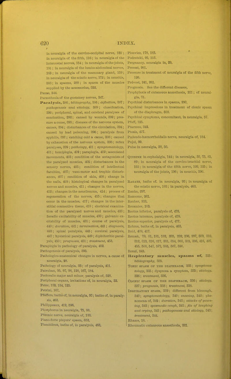 ill neuralgia of the cervico-oocipital nerve, 181'; in neuralgia of the fifth, 110 ; In neuralgia of the intercostal nerves, 154 ; in neuralgia of the joints, 191; in neuralgia of the luralio-abdominal nerves, 103; in neuralgia of the mammary gland, IB!); in neuralgia of the sciatic nerve, 172; in nouritis, 58:3; in spasms, 288 ; in spasm of the muscles Bupplied by the acoessorius, 322. Panas, 544. Parfesthesia of the gustatory nerves, 247. Paralysis, 380, bibliogrciphv, 386; d^nUion, 387; pcu/io/jenesis and etiuloyy, 38!); classification, 300; peripheral, spinal, and cerebral paralyses of conduction, 392; caused by wounds, 392; pres- sure a cause, 393; diseases of the nervous system, causes, 3!)4 ; disturbances of the circulation, 394; caused by lead poisoning, 396; paralysis from syphilis, 397 ; catching cold a cause, 398; caused by exhaustion of the nervous system, 398; reflex paralyses, 399 ; pathology, 401 ; symptomatology, 401; hemiplegia, 402 ; paraplegia, 402; associated movements, 403; condition of the antagonists of the paralyzed muscles, 405; disturbances in the sensory nerves, 405; condition of intellectual facidties, 407; vaso-motor and trophic disturb- ances, 407 ; condition of skin, 408; change in the nails, 409; histological changes in paralyzed nerves and muscles, 411; changes in the nerves, 412; changes in the neurilemma, 414; process of regeneration of the nerves, 415; changes that occur in the muscles, 417 ; changes in the inter- stitial connective tissue, 418 ; electrical examina- tion of the paralyzed nerves and muscles, 423 ; faradic excitability of muscles, 430 ; galvanic ex- citability of muscles, 431; course of paralysis, 440 ; duration, 441; termination, 441; dlagnoais, 442; spinal paralysis, 445; cerebral paralysis, 447 ; hysterical paralysis, 449; diphtheritic paral- ysis, 450; prognosis, 451; treatment, 453. Paraplegia in pathology of paralysis, 402. Pathogenesis of paralysis, 393. Pathologico-anatomical changes in nerves, a cause o£ neuralgia, 28. Pathology of neuralgia, 33; of paralysis, 401. Patruban, 95, 97, 98, 128, 107, 184. Pectoralis major and minor, paralysis of, 528. Peripheral organs, irritations of, in neuralgia, 32. Peter, 133, 134, 135. Petrini, 167. Pfaflers. baths of, in neuralgia, 93; baths of, in paraly- sis, 403. Philippeaux, 412, 69B. Phosphorus in neuralgio, 75, 88. Phrenic nerve, neuralgia of, 1.33. Piano-forte jilayers' spamn, 852. Plonibi^res, baths of, in paralysis, 463. I Plouviez, 178, 183. I Podratzkl, 95, 103. I Pregnancy, neuralgia in, 29. i Pressat, 261. Pressure in treatment of neuralgia of the fifth nerv'e, 120. Pr<5vost, 241, 261. Prognosis. See the different diseases. Prophylaxis of cutaneous auiESthesia, 281; of neural- gia, 71. Psychical disturbances in Epasms, 290. Psychical impressions in treatment of clonic spasm of the diaphragm. 338. Psychical symptoms, concomitant, in neuralgia, 57. Pfuff, 125. Ptarmus, 342. Ptosis, 477. Pudendo-haimorrhoidalis nerve, neuralgia of, 184. Pujol, 99. Pulse in neuralgia, 38, 50. Quinine in cephalalgia, 144; in neuralgia, 30, 75, £5, 89; in neuralgia of the cervico-brachial nerve, 151; in neuralgia of the fifth nerve, 120, 125; in neuralgia of the joints, 196; in neuritis, 590. Raqatz, baths of. in neuralgia, 93; in neuralgia o£ the sciatic nerve, 183; in paralysis, 403. Ranke, 297. Ransomc, 201. llauber, 233. Recamier, 183. Rectus inferior, paralysis of, 478. Rectus internus, paralysis of, 478. Rectus superior, paralysis of, 477. Rchme, baths of, in paralysis, 403. Reid, 409, 417. Remak, 79, 81, 181, 182, 235, 292, 296, 297, 309, 310. 312, 313, 316, 317, .331, 354, 360, 385, 386, 416, 427, 4ij5, 508, 547, 577, 585, 587, 590. Rcnzi, 242. Respiratory muscles, spasms of, 3.35; bibliography, .335. Tonic spasm of the diaphbagm, 335; symptoma- tology, .3.35; dyspnoea a symptom, 335; etiology, a30; treatment, 336. Clonic spasm of the diaphbagm, 836; etiology. 337; prognosis, 838; treatment, 338. iNSPinATonT spasm, 339; different from hiccough. 340 ; symptomatology, 340 ; sneezing, 342; phe- nomena of, 342; duration^ 342; attacks of yawn- ing, 343; spasmodic coitgh, 343; Jits of latighing and crying, 343; pathogenesis and etiology, 343: treatment, 344. Rhazcs, IS. ■ llheumatic cutaneous onresthcsia, 221.