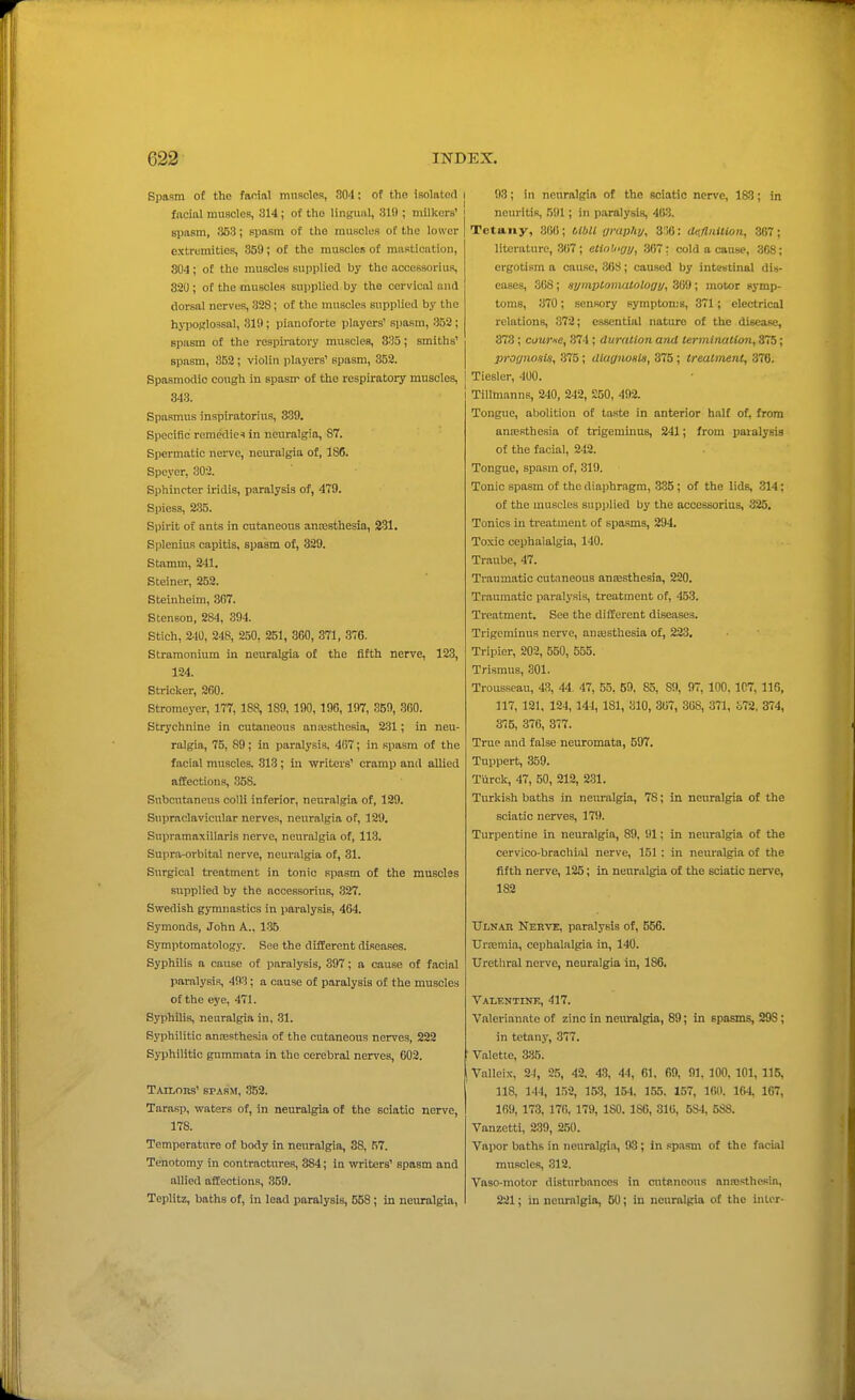 Spasm of the facial muRcles, 304; of the isolated i facial muscles, 314; of the lingual, 319 ; milkers' spasm, 353; spasm of the muscles of the lower extremities, 359; of the muscles of mastication, 804 ; of the muscles supplied by the accessorius, 320; of the muscles supplied by the cervical and dorsal nerves, 328; of the muscles supplied by the hjiJORlossal, 319; piauoforte players' spasm, 352 ; spasm of the respiratory muscles, 335; smiths' spasm, 3B2; violin players' spasm, 352. Spasmodic cough in spasm of the respiratory muscles, j 343. Spasmus inspiratorius, 339. Specific remedies in neuralgia, 87. Spermatic nerve, neuralgia of, 186. Speyer, 302. Sphincter iridis, paralysis of, 479. Spiess, 2.35. Spirit of ants in cutaneous ancesthesia, 231. Splenius capitis, spasm of, 329. Stamni, 241. Steiner, 252. Steinheim, 3C7. Stenson, 284, 394. Stich, 240, 248, 250, 251, 300, 371, 37G. Stramonium in neuralgia of the fifth nerve, 123, 124. Strieker, 260. Btromeyer, 177, 188, 189, 190, 196, 197, 359, .300. Strychnine in cutaneous anajsthesia, 231; in neu- ralgia, 75, 89; in paralysis, 407; in spasm of the facial muscles. 313 ; in writers' cramp and allied affections, 358. Subcutaneus colli inferior, neuralgia of, 129. Supraclavicular nerves, neuralgia of, 129. Supramaxillaris nerve, neuralgia of, 113. Supra-orbital nerve, neuralgia of, 31. Surgical treatment in tonic spasm of the musclas supplied by the accessorius, 327. Swedish gymnastics in pai-alysis, 464. Symonds, John A.. 1-35 Symptomatology. See the different diseases. Syphilis a cause of paralysis, 397; a cause of facial paralysis, 493; a cause of paralysis of the muscles of the eye, 471. Syphilis, neuralgia in, 31. Syphilitic anaesthesia of the cutaneous nerves, 222 Syphilitic gummata in the cerebral nerves, 602. TAiLons' SPASM, 352. Tarasp, waters of, in neuralgia of the sciatic nerve, 178. Temperature of body in neuralgia, 38, 57. Tenotomy in contractures, 384; in writers' spasm and allied affections, 359. Teplitz, baths of, in lead paralysis, 558; in neuralgia, I 93; in neuralgia of the sciatic nerve, 183; in neuritis, 591; in paralysis, 403. Tetany, 300 ; tlbU rjrapky, 3:;6: deflnition, 367 ; literature, 307; etiii'jirjy, 307: cold a cause, 308; ergotism a cause, 308; caused by inteutinal dis- eases, 308; at/mptomatologif, 309; motor symp- toms, 370; sensory symptoms, 371; electrical relations, 372; essential nature of the disease, 373; courie, 374 ; cluritlion and termituilion, 375; pror/nosis, 375; diagiwslH, 375; treatment, 370. I Tiesler, 400. I Tillmanns, 240, 242, £50, 492. Tongue, abolition of taste in anterior halt of, from anresthesia of trigeminus, 241; from paralysis of the facial, 242. Tongue, spasm of, 319. Tonic spasm of the diaphragm, 335 ; of the lids, 314; of the muscles supplied by the accessorius, 325, Tonics in treatment of spa.sms, 294. Toxic cephalalgia, 140. Traube, 47. Traumatic cutaneous anaesthesia, 220. Traumatic paralysis, treatment of, 453. Treatment. See the different disea.ses. Trigeminus nerve, aniesthesia of, 223, Tripier, 203, 550, 555. Trismus, 301. Trousseau, 43, 44. 47, 55, 59, 85, 89, 97, 100, 107, 116, 117, 121, 124,144, 181, 310, 307, 308, 371, o72, 374, 375, 370, 377. True and false neuromata, 597. Tuppert, 359. Tiirck, 47, 50, 212, 231. Turkish baths in nem-algia, 78; in neuralgia of the sciatic nerves, 179. Turpentine in neuralgia, 89, 1)1; in neuralgia of the cervico-brachial nerve, 151: in neuralgia of the fifth nerve, 125; in neuralgia of the sciatic nerve, 182 tTLNAH Nerve, paralysis of, 556. UrEemia, cephalalgia in, 140. Uretliral nerve, neuralgia in, 186. Valf.ntink, 417. Valerianate of zinc in neuralgia, 89; in spasms, 29S; in tetany, 377. Valette, 335. Valleix, 24, 25, 42. 43, 44, 61. 69, 91, 100, 101, 115, 118, 144, 152, 153, 154, 155. 157, 160. 164, 107, 169, 173, 170, 179, ISO. ISO, 310, 5S4, 5SS. Vanzetti, 239, 250. Vapor baths in neuralgia, 93; in spasm of the facial muscles, 312. Vaso-motor disturbances in cutaneous nna;sthesia, 221; in neuralgia, 50; in neuralgia of the inter-