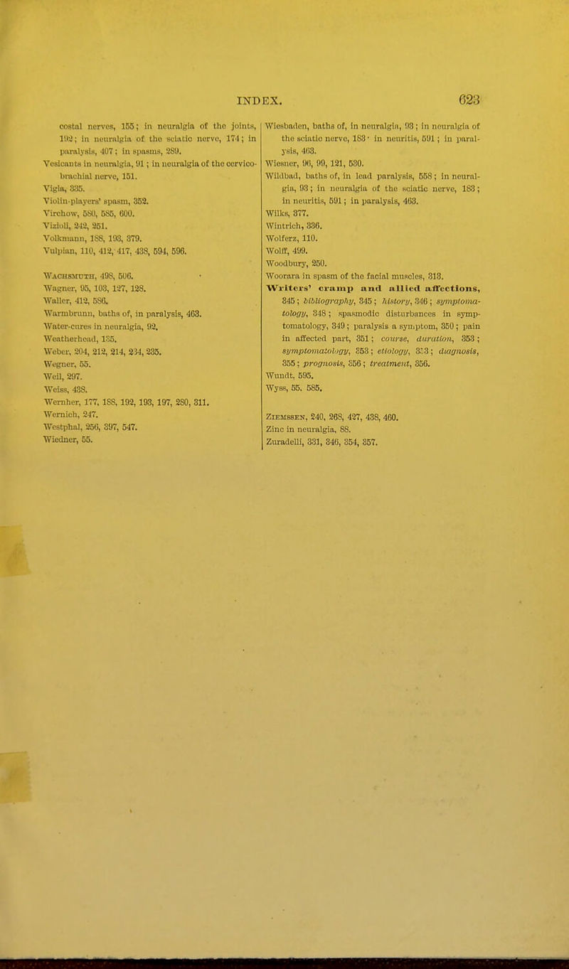 costal nerves, 155; in neurnlgla of the joints, 11)3; in neumlglii of the sciatic nerve, 17'1; in paralysis, -107 ; in spasms, 28!). Vesicants in neuralgia, 01; in neiu'algia of tlio oorvico- bnvehial nerve, 151. Vigla, S:i5. Violin-players' spasm, 352. Virchow, 5S0, 585, 600. VizioU, 242, 251. Volkniann, 1S8, 193, 379. Vulpian, 110, 412, -117, 438, 594, 596. Wachsmdih, 498, 5UG. Wagner, 95, 103, 127, 128. Waller, 413, 586. Warmbrunn, baths of, in paralysis, 403. Water-cures in neuralgia, 92. Weatherheacl, 135. Weber, 204, 212, 214, 234, 835. Wegncr, 55. WeU, 297. Weiss, 438. Wemher, 177, 188, 192,193, 197, 280, 311. Wernich, 247. Westphal, S56, 397, 547. Wiedner, 55. Wiesbaden, baths of, in nenralgiii, 93; in neui-nlgia of the sciatic nerve, 183 ■ in neuritis, 591; in paral- ysis, 403. Wiesner, 90, 99, 121, 580. Wildbad, baths of, in lead pnralyeiB, 558; in neural- gia, 93; in neuralgia of the sciatic nerve, 183; in neuritis, 591; in paralysis, 403. Wilks, 377. Wiutrich, 336. Wolferz, 110. Wolif, 499. Woodbury, 250. Woorara in spasm of the facial muscles, 313. Wi-itcrs' crump and iillicd afTcctions, 345; biblioomphy, 345; history, 346; symptonux- iology, 348; spasmodic disturbances in symp- tomatology, 349 ; paralysis a symptom, 350 ; pain in affected pai-t, 351 ; course, ditraiioii, 353; symptomatohjgy, 353; etloloyy, 353; diagnoaia, 355; prognosis, 356; treatment, 356. Wundt, 595. Wyss, 55. 585, ZiEMSSEN, 240, 268, 427, 438, 460. Zinc in neuralgia, 88. ZuradeUi, 331, 346, 354, 357.