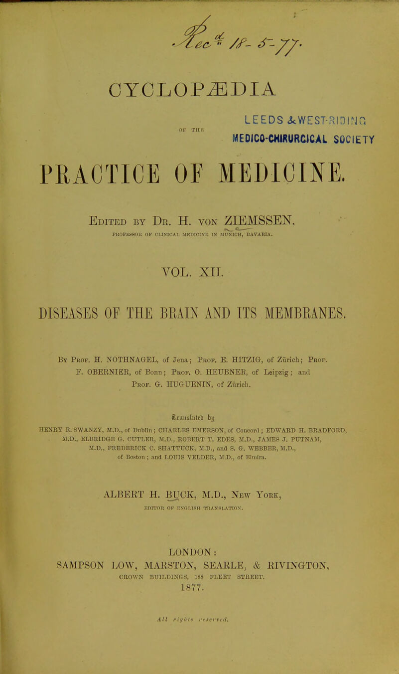 CYCLOPEDIA LEEDS 3cWEST-RIDIN0 MEDICO-CHIRURCICAL SOCIETY PRACTICE OF MEDICINE. Edited by Dr. H. von ZIEMSSEN, PltOFESSnn OP CUNICAT, MEniCIN'T5 IN MUKICfT, nAVARIA. VOL. XII. DISEASES OF THE BRAIN AND ITS MEMBRANES. By Prof. H. NOTHNAGEL, of Jena; Puof. E. HITZIG, of Ziirich; Pbof. F. OBERNIER, of Bonn; Prof. 0. HEUBNER, of Leipzig; and Prof. G. HUGUENITST, of Ziirich. Sviinslutcb bii HENRY R. .SWANZY, M.D., o£ Dublin; CHARLES EMERSON, of Concord ; EDWARD H. BRADFORD, JI.D., ELBRIDGE G. CUTLER, jr.D., ROBERT T. EDES, M.D., JAMES J. PUTNAJf, M.D., FREDERICK C. SHA.TTUCK, M.D., and S. G. WEBBER, M.D., of Bostou ; and LOUIS VELDER, M.D., of Elniira. ALBERT H. -BUCK, M.D., New York, F.niTnn oi R\nT,isn TnAxsi.ATiON'. LONDON: SAMPSON LOW, MARSTON, SEARLE, & RIVINGTON, CROWN BUILDINGS, 188 FLEET STREET. 1877. AH riijUls Vine mil.