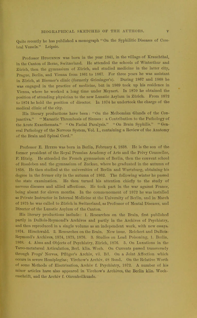Quite recently he has published a monograph  On the Syphilitic Diseases of Cere- hr&l Vessels. Leipsic. Professor Hugubnin was born in the year 1841, in the village of Krauchthal, in the Canton of Berne, Switzerland. He attended the schools of Wintertliur and Zurich, then the gymnasium of Zurich, and studied medicine in the latter city, Prague, Berlin, and Vienna from 1861 to 1867. For three years he was assistant in Zurich, at Biermer's clinic (formerly Griesinger's). During 1867 and 1868 he was engaged in the practice of medicine, but in 1869 took up his residence in Vienna, where he worked a long time under Meynert. In 1870 he obtained the position of attending physician to the new Lunatic Asylum in Zurich. From 1872 to 1874 he held the position of director. In 1874 he undertook the charge of the medical clinic of the city. His literary productions have been: On the Meibomian Glands of the Con- junctiva.  Marantic Thrombosis of Sinuses: a Contribution to the Pathology of the Acute Exanthemata.  On Facial Paralysis.  On Brain Syphilis.  Gen- eral Pathology of the Nervous System, Vol. I., containing a Review of the Anatomy of the Brain and Spinal Cord. Professor E. Hitzig was born in Berlin, February 4, 1838. He is the sou of the former president of the Royal Prussian Academy of Arts and the Privy Counsellor, F. Hitzig. He attended the French gymnasium of Berlin, then the convent school of Rossleben and the gymnasium of Zuckau, where he graduated in the autumn of 1858. He then studied at the universities of Berlin and Wurtzburg, obtaining his degree in the former city in the autumn of 1862. The following winter he passed the state examination. He then turned his attention chieiiy to the study of nervous diseases and allied affections. He took part in the war against France, being absent for eleven months. In the commencement of 1872 he was installed as Private Instructor in Internal Medicine at the University of Berlin, and in March of 1875 he was called to Zurich in Switzerland, as Professor of Mental Diseases, and Director of tlie Lunatic Asylum of the Canton. His literary productions include: 1. Researches on the Brain, first published partly in DuBois-Reymond's Archives and partly in the Archives of Psychiatry, and then reproduced in a single volume as an independent work, with new essays. 1874. Hkschwald. 2. Researches on the Brain. New issue. Reichert and DuBois- Keymond's Arcliives, 1874, 1875, 1876. 3. Studies on Lead Poisoning, 1. Berlin, 1868. 4. Aims and Objects of Psychiatry, Zurich, 1876. 5. On Luxations in the Tarso-metatarsal Articulation, Berl. klin. Woch. On Currents passed transversely through Frogs' Nerves, Pfliiger's Archiv, vii. Brl. On a Joint Affection whicli occurs in severe Hemiplegias; Virchow's Archiv, 48 Band. On the Relative Worth of some Methods of Electrization, Archiv f. Psychiatry, 1872. A number of his minor articles have also appeared in Virchow's Archives, the Berlin klin. Wocli- enschrift, and the Archiv f. Ohrenheilkunde.