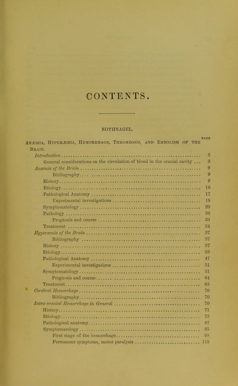 CONTENTS. NOTHNAGEL. FAGB AKiEMIA, HYPERiEMU, HeMORRIIAGE, THROMBOSIS, AND EMBOLISM OF THE Brain. Introduction 3 General considerations on the circulation of blood in the cranial cavity ... 3 Anoemia of the Brain 9 Bibliography 0 History 9 Etiology 10 Pathological Anatomy 17 Experimental investigations 18 Symptomatology 20 Pathology 30 Prognosis and course 33 Treatment 34 HypefrcBmia of the Brain 37 Bibliography 37 History 37 Etiology 38 Pathological Anatomy 47 Experimental investigations 51 Symptomatology 51 Prognosis and course 64 Treatment 65 * Cerebral Hemorrhage 70 Bibliography 70 Intra-cranial Hemorrhage in General 70 History 71 Etiology 73 Pathological anatomy 87 Symptomatology 95 First stage of the hemorrhage 08 Permanent symptoms, motor paralysis 110