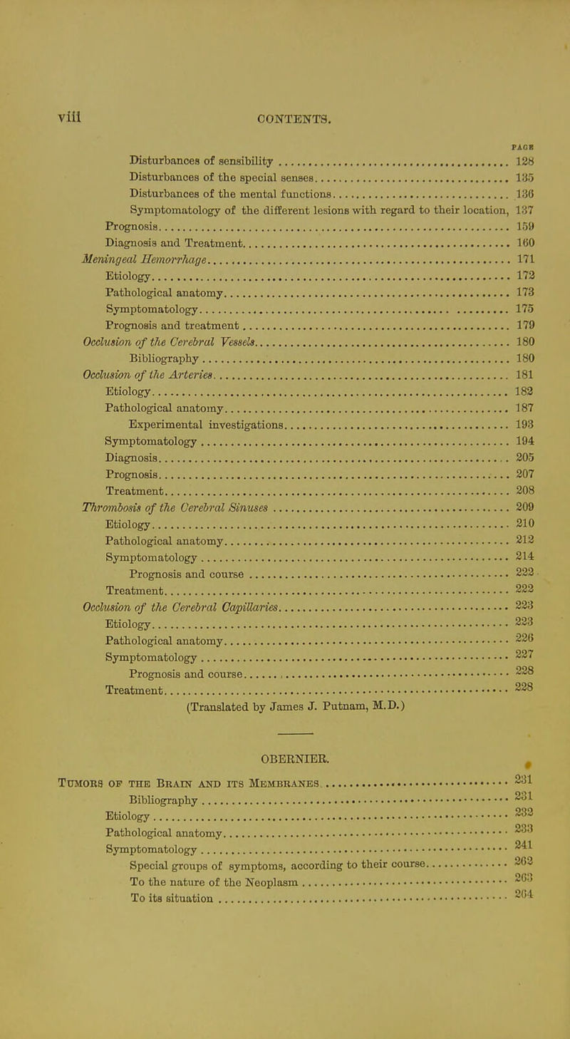 PAGR Disturbances of sensibility 128 Disturbances of the special senses 135 Disturbances of the mental functions 136 Symptomatology of the different lesions with regard to their location, 137 Prognosis 159 Diagnosis and Treatment 160 Meningeal Hemorrhage 171 Etiology 173 Pathological anatomy 173 Symptomatology 175 Prognosis and treatment 179 Occlusion of the Cerebral Vessels 180 Bibliography 180 Occlusion of the Arteries 181 Etiology 183 Pathological anatomy 187 Experimental investigations 193 Symptomatology 194 Diagnosis 205 Prognosis 207 Treatment 208 Thrombosis of the Cerebral Sinuses Etiology Pathological anatomy Symptomatology Prognosis and course Treatment Occlusion of the Cerebral Capillaries Etiology Pathological anatomy Symptomatology Prognosis and course Treatment (Translated by James J. Putnam, M.D.) OBERNIEB. Tumors op the Bbain and its Membranes Bibliography Etiology Pathological anatomy Symptomatology Special groups of symptoms, according to their course To the nature of the Neoplasm To its situation 209 210 212 214 222- 223 223 223 226 227 228 228 * 231 231 233 233 241 263 203 2C4