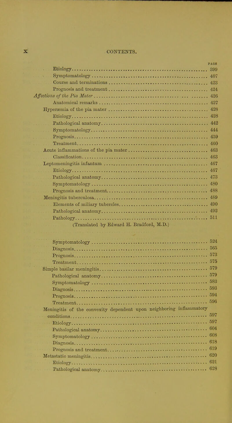 Etiology 399 Symptomatology 407 Course and terminations 423 Prognosis and treatment 424 Affections of the Pia Mater 426 Anatomical remarks 427 Hyperseniia of the pia mater 428 Etiology 428 Pathological anatomy 442 Symptomatology 444 Prognosis 459 Treatment 400 Acute inflammations of the pia mater 463 Classification 403 Leptomeningitis infantum 467 Etiology 467 Pathological anatomy 473 Symptomatology 480 Prognosis and treatment 488 Meningitis tuberculosa 489 Elements of miliary tubercles 490 Pathological anatomy 492 Pathology 511 (Translated by Edward H. Bradford, M.D.) Symptomatology 524 Diagnosis 565 Prognosis 573 Treatment 575 Simple basilar meningitis 579 Pathological anatomy 579 Symptomatology 583 Diagnosis 593 Prognosis 594 Treatment 596 Meningitis of the convexity dependent upon neighboring inflammatory conditions ^^^ Etiology ^^'^ Pathological anatomy Symptomatology Diagnosis Prognosis and treatment Metastatic meningitis ^20 Etiology 631 Pathological anatomy., 628