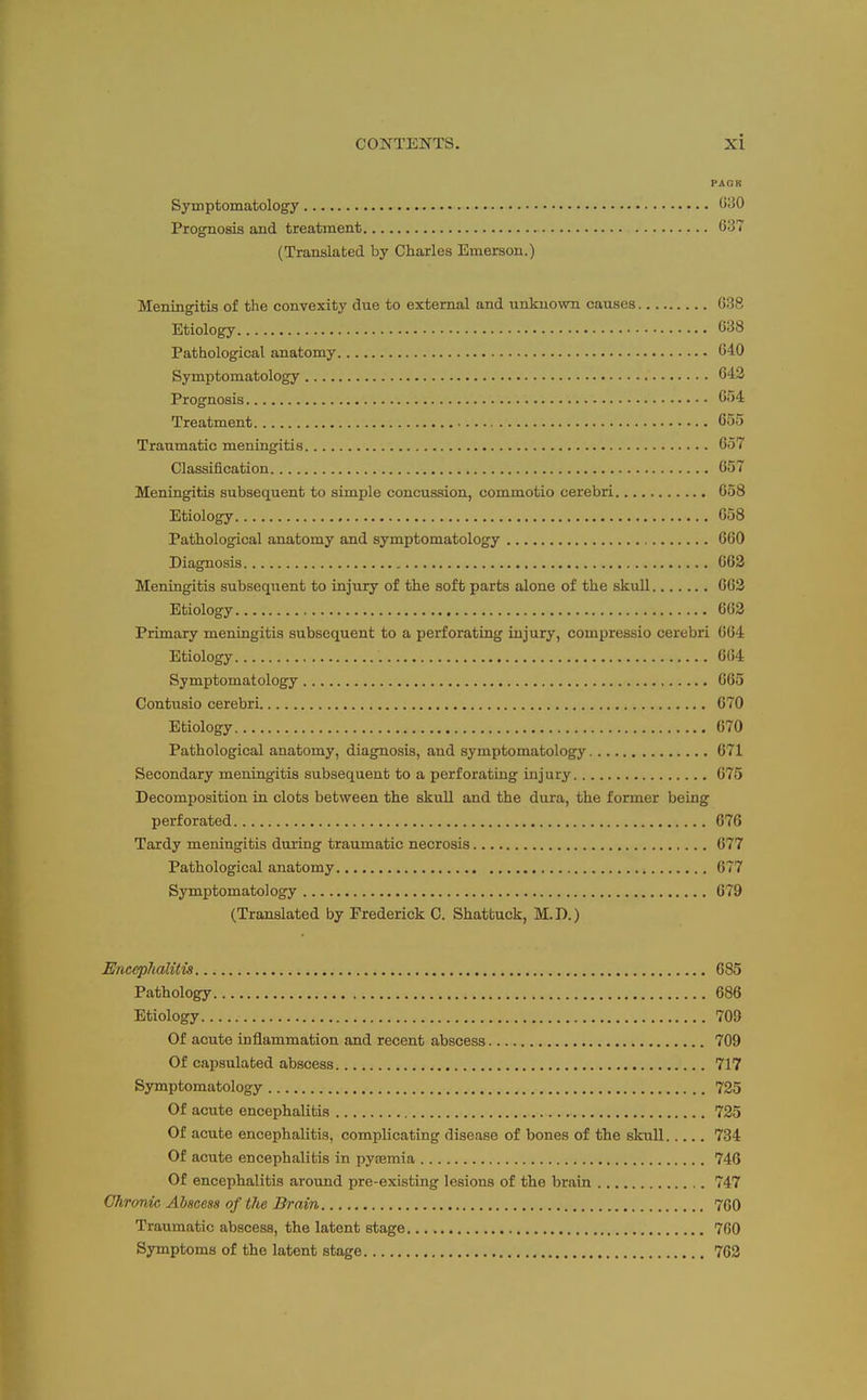PAGK Symptomatology Gi30 Prognosis and treatment 637 (Translated by Charles Emerson.) Meningitis of the convexity due to external and unknown causes 638 Etiology 638 Pathological anatomy 640 Symptomatology 642 Prognosis 6<)4 Treatment 655 Traumatic meningitis 657 Classification 657 Meningitis subsequent to simple concussion, commotio cerebri 658 Etiology 658 Pathological anatomy and symptomatology 660 Diagnosis 663 Meningitis subsequent to injury of the soft parts alone of the skull 662 Etiology 663 Primary meningitis subsequent to a perforating injury, compressio cerebri 664 Etiology 664 Symptomatology 665 Contiisio cerebri 670 Etiology 670 Pathological anatomy, diagnosis, and symptomatology 671 Secondary meningitis subsequent to a perforating injury 675 Decomposition in clots between the skull and the dm-a, the former being perforated 676 Tardy meningitis during traumatic necrosis 677 Pathological anatomy 677 Symptomatology 679 (Translated by Frederick C. Shattuck, M.D.) Enceplialitis 685 Pathology 686 Etiology 709 Of acute inflammation and recent abscess 709 Of capsulated abscess 717 Symptomatology 725 Of acute encephalitis 725 Of acute encephalitis, complicating disease of bones of the skull 734 Of acute encephalitis in pyemia 740 Of encephalitis around pre-existing lesions of the brain 747 Chronic Abscess of the Brain 7C0 Traumatic abscess, the latent stage 760 Symptoms of the latent stage 763