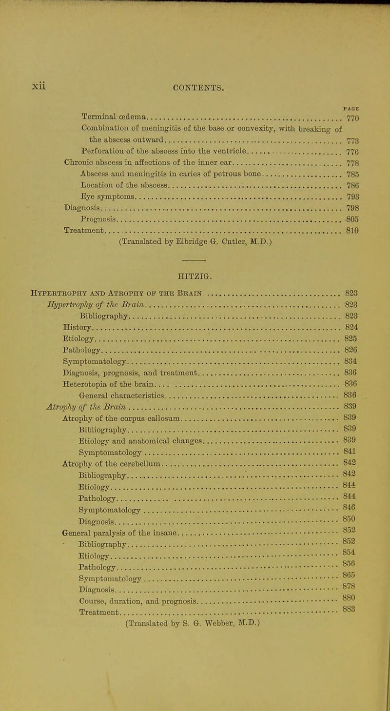 nr.E Terminal cedema 770 Combination of meningitis of the base or convexity, with breaking of the abscess outward 773 Perforation of the abscess into the ventricle 77(j Chronic abscess in affections of the inner ear 778 Abscess and meningitis in caries of petrous bone 785 Location of the abscess 786 Eye symptoms 793 Diagnosis 798 Prognosis 805 Treatment 810 (Translated by Elbridge G. Cutler, M.D.) HITZIG. Hypertrophy and Atrophy of the Brain 823 Hypertrophy of the Brain 823 Bibliography 823 History 824 Etiology 825 Pathology 826 Symptomatology 834 Diagnosis, prognosis, and treatment 836 Heterotopia of the brain 836 General characteristics 836 Atrophy of the Brain 839 Atrophy of the corpus callosutn 839 Bibliography 839 Etiology and anatomical changes 839 Symptomatology 841 Atrophy of the cerebellum 843 Bibliography 842 Etiology 844 Pathology 844 Symptomatology Diagnosis General paralysis of the insane Bibliography Etiology Pathology Symptomatology Diagnosis ^^^ Course, duration, and prognosis Treatment (Translated by S. G. Webber, M.D.)
