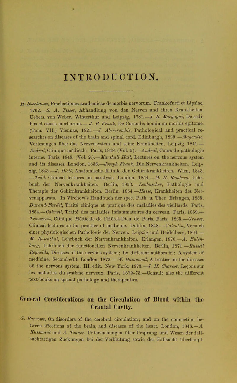 4 INTRODUCTION. H. Boerhaave, Praelectiones academicae de morbis nervorum. Frankofurti et Lipsiae, 1763.—S. A. Tissot, Abhandlung von den Nerven und ihren Kraukheiten. Uebers. von Weber. Winterthur und Leipzig, 1781.—</. B. Morgagni, De sedi- bus et causis morborum.— J. P. Frank, De Curandis hominum morbis epitome. (Tom. VII.) Viennae, 1821.—J. Ahercrombie, Pathological and practical re- searches on diseases of the brain and spinal cord. Edinburgh, 1829.—Magendie, Vorlesungen iiber das Nervensystem und seine Krankheiten. Leipzig, 1841.— Andral, Clinique m6dicale. Paris, 1848. (Vol. 5).—Andral, Cours de pathologic interne. Paris, 1848. (Vol. 2.).—Marshall Hall, Lectures ou the nervous system and its diseases. London, 1836.—Joseph Frank, Die Nervenkrankheiten. Leip- zig, 1843.—J. Dietl, Anatomische Klinik der Gehirnkrankheiten. Wien, 1843. —Todd, Clinical lectures on paralysis. London, 1854.—M. H. Romberg, Lebr- buch der Nervenkrankheiten. Berlin, 1853.—Leubuscher, Pathologic und Therapie der Gehirnkrankheiten. Berlin, 1854.—Hasse, Krankheiten des Ner- venapparats. In Virchow's Haudbuch der spec. Path. u. Ther. Erlangen, 1855. I)wand-Fardel, Traits clinique et pratique des maladies des vieillards. Paris, 1854.—Galmeil, Trait6 des maladies inflammatoires du cei-veau. Paris, 1859.— Trousseau, Clinique Medicale de I'Hotel^Dieu de Paris. Paris, 18G5.—Graves, Clinical lectures on the practice of medicine. Dublin, 1848.— Valentin, Versuch einer physiologischen Pathologic der Nerven. Leipzig und Heidelberg, 1864.— M. Rosenthal, Lehrbuch der Nervenkrankheiten. Erlangen, 1870.—A. Eulen- iurg, Lehrbuch der functionellen Nervenkrankheiten. Berlin, 1871.—Russell Reynolds, Diseases of the nervous system ; by different authors in : A system of medicine. Second edit. London, 1872.— W. Hammond, A treatise on the diseases of the nervous system, HI. edit. New York, 1873.—J. M. Charcot, Lepons sur les maladies du systfeme nerveux. Paris, 1872-73.—Consult also the different text-books on special pathology and therapeutics. General Considerations on the Circulation of Blood within the Cranial Cavity. (r. Burrows, On disorders of the cerebral circulation; and on the connection be- tween affections of the brain, and diseases of the heart. London, 1840.—A. Kussmaul und A. Tenner, Untersuchungen iiber Ursprung und Wesen der fall- Buchtartigen Zuckungen bei der Verblutung sowie der Fallsucht Uberhaupt.