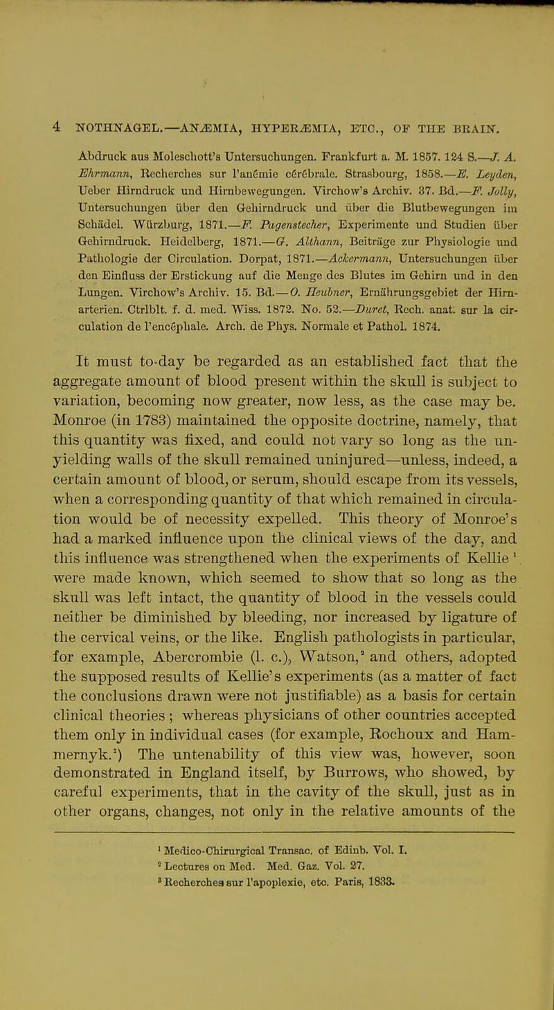 Abdruck aus Moleschott's Untersuchungen. Frankfurt a. M. 1857.124 8.—/. A. Ehrmann, Recherches sur TanCmie c6r6brale. Strasbourg, 1858.—E. Leyden, Uebcr Hirndruck uud Ilirabewcgungen. Vircliow's Archiv. 37. Bd.—F. Jolly, Untersuchungen iiber den Geliirndruck und iiber die Blutbewegungcn ini Scbiidel. Wurzljurg, 1871.—F. Pagenstecher, Experimente und Studien iiber Qehirndruck. Heidelberg, 1871.—O. Althann, Beitriige zur Physiologic und Pathologic dcr Circulation. Dorpat, 1871.—Achermann, Untersuchungen iiber den Einfluss der Erstickung auf die Menge des Blutes im Gehirn und in den Lungen. Virchow's Archiv. 15. Bd.— 0. Heubner, Erniihrungsgebiet der Him- arterien. Ctrlblt. f. d. med. Wiss. 1872. No. 52.—Buret, Rech. anafc sur la cir- culation de I'encfiphalc. Arch, de Phys. Norraale et Pathol. 1874. It must to-day be regarded as an established fact tliat the aggregate amount of blood present witliin the skull is subject to variation, becoming now greater, now less, as the case may be. Monroe (in 1783) maintained the opposite doctrine, namely, that this quantity was fixed, and could not vary so long as the un- yielding walls of the skull remained uninjured—unless, indeed, a certain amount of blood, or serum, should escape from its vessels, when a corresponding quantity of that which remained in cucula- tion would be of necessity expelled. This theory of Monroe's had a marked influence upon the clinical views of the day, and this influence was strengthened when the experiments of Kellie ' were made known, which seemed to show that so long as the skull was left intact, the quantity of blood in the vessels could neither be diminished by bleeding, nor increased by ligature of the cervical veins, or the like. English pathologists in particular, for example, Abercrombie (1. c), Watson, and others, adopted the supposed results of Kellie's experiments (as a matter of fact the conclusions drawn were not jiistifiable) as a basis for certain clinical theories ; whereas physicians of other countries accepted them only in individual cases (for example, Rochoux and Ham- mernyk.') The untenability of this view was, however, soon demonstrated in England itself, by Burrows, who showed, by careful experiments, that in the cavity of the skull, just as in other organs, changes, not only in the relative amounts of the ' Medico-Chirurgical Transac. of Edinb. Vol. I. ' Lectures on Med. Med. Gaz. Vol. 27. ' Recherches sur I'apoplexie, etc. Paris, 1833.