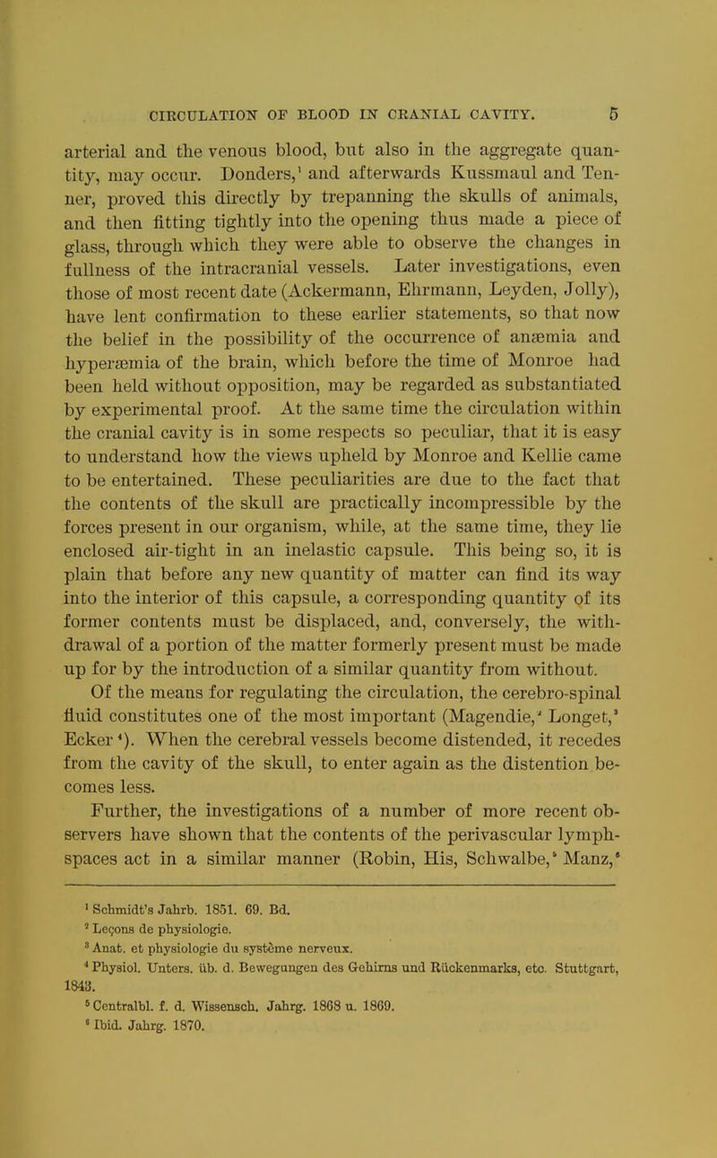 arterial and the venous blood, but also in the aggregate quan- tity, may occur. Bonders,' and afterwards Kussmaul and Ten- ner, proved this dii-ectly by trepanning the skulls of animals, and then fitting tightly into the opening thus made a piece of glass, through which they were able to observe the changes in fullness of the intracranial vessels. Later investigations, even those of most recent date (Ackermann, Ehrmann, Leyden, Jolly), have lent confirmation to these earlier statements, so that now the belief in the possibility of the occurrence of ansemia and hypersemia of the brain, which before the time of Monroe had been held without opposition, may be regarded as substantiated by experimental proof. At the same time the circulation within the cranial cavity is in some respects so peculiar, that it is easy to understand how the views upheld by Monroe and Kellie came to be entertained. These peculiarities are due to the fact that the contents of the skull are practically incompressible by the forces present in our organism, while, at the same time, they lie enclosed air-tight in an inelastic capsule. This being so, it is plain that before any new quantity of matter can find its way into the interior of this capsule, a corresponding quantity of its former contents must be displaced, and, conversely, the with- drawal of a portion of the matter formerly present must be made up for by the introduction of a similar quantity from without. Of the means for regulating the circulation, the cerebro-spinal fluid constitutes one of the most important (Magendie,' Longet,' Ecker *). When the cerebral vessels become distended, it recedes from the cavity of the skull, to enter again as the distention be- comes less. Further, the investigations of a number of more recent ob- servers have shown that the contents of the perivascular lymph- spaces act in a similar manner (Robin, His, Schwalbe,'Manz,* ' Schmidt's Jahrb. 1851. 69. Bd. ' Lemons de physiologie. ' Anat. et physiologie du systome nerveux. ■* Physiol. TJnters. iib. d. Bewegungen des Gehims und Riickenmarks, etc. Stuttgart, 1843. 5 Centralbl. f. d. Wissensch. Jahrg. 1868 u. 1869. «Ibid. Jahrg. 1870.