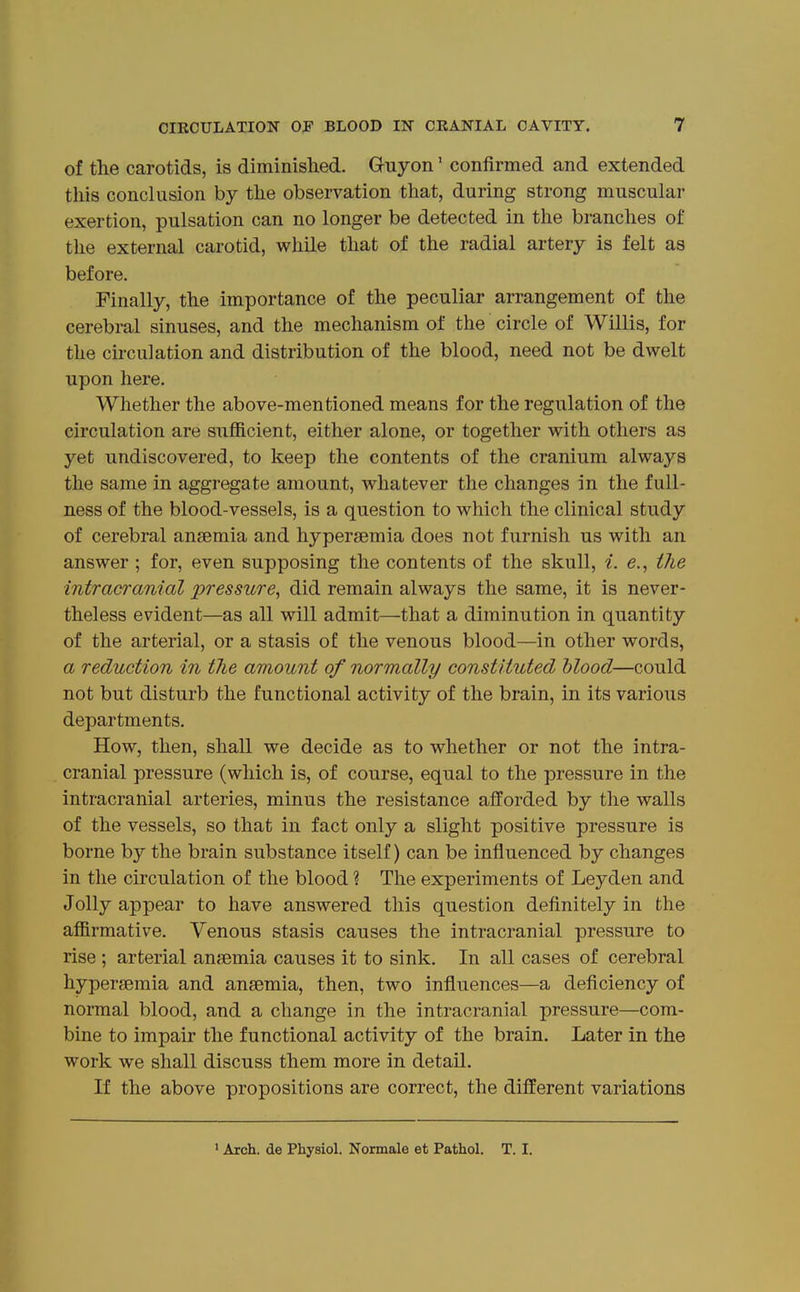 of the carotids, is diminished. G-uyon' confirmed and extended this conclusion by the observation that, during strong muscular exertion, pulsation can no longer be detected in the branches of the external carotid, while that of the radial artery is felt as before. Finally, the importance of the peculiar arrangement of the cerebral sinuses, and the mechanism of the circle of Willis, for the circulation and distribution of the blood, need not be dwelt upon here. Whether the above-mentioned means for the regulation of the circulation are sufficient, either alone, or together with others as yet undiscovered, to keep the contents of the cranium always the same in aggregate amount, whatever the changes in the full- ness of the blood-vessels, is a question to which the clinical study of cerebral anaemia and hypersemia does not furnish us with an answer ; for, even supposing the contents of the skull, i. e., the intracranial pressure, did remain always the same, it is never- theless evident—as all will admit—that a diminution in quantity of the arterial, or a stasis of the venous blood—in other words, a reduction in tJie amount of normally constituted blood—could not but disturb the functional activity of the brain, in its various departments. How, then, shall we decide as to whether or not the intra- cranial pressure (which is, of course, equal to the pressure in the intracranial arteries, minus the resistance afforded by the walls of the vessels, so that in fact only a slight positive pressure is borne by the brain substance itself) can be influenced by changes in the circulation of the blood ? The experiments of Leyden and Jolly appear to have answered this question definitely in the affirmative. Venous stasis causes the intracranial pressure to rise ; arterial ansemia causes it to sink. In all cases of cerebral hypersemia and ansemia, then, two influences—a deficiency of normal blood, and a change in the intracranial pressure—com- bine to impair the functional activity of the brain. Later in the work we shall discuss them more in detail. If the above propositions are correct, the different variations ' Arch, de Physiol. Normale et Pathol. T. I.