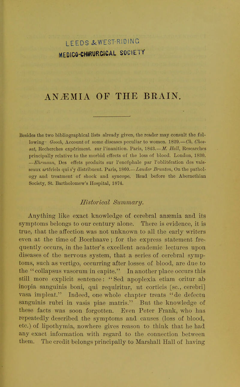 LEEDS icWEST-RIDING MEDICO-CHIRURCICAL SOCIETY ANEMIA OF THE BRAIN. Besides the two bibliographical lists already given, the reader may consult the fol- lowing- Oooch, Account of some diseases peculiar to women. 1839.—Gh. Chos- sat, Recherches experiment, sur I'inanition. Paris, 1843.—M. Hall, Researches principally relative to the morbid effects of the loss of blood. London, 1830. —Ehrmann, Des effets produits sur I'encSphale par Toblit^ration des vais- seaux artgriels quis'y distribuent. Paris, 1860.—Lauder Brunton, On the pathol- ogy and treatment of shock and syncope. Read before the Abernethian Society, St. Bartholomew's Hospital, 1874. Historical Bummary. Anything like exact knowledge of cerebral ansemia and its symptoms belongs to our century alone. There is evidence, it is true, that the affection was not unknown to all the early writers even at the time of Boerhaave ; for the express statement fre- quently occurs, in the latter's excellent academic lectures upon diseases of the nervous system, that a series of cerebral symp- toms, such as vertigo, occurring after losses of blood, are due to the  coUapsus vasorum in capite. In another place occurs this still more explicit sentence: Sed apoplexia etiara oritur ab inopia sanguinis boni, qui requiritur, ut corticis [sc., cerebri] vasa impleat. Indeed, one whole chapter treats de defectu sanguinis rubri in vasis piae matris. But the knowledge of these facts was soon forgotten. Even Peter Frank, who has repeatedly described the symptoms and causes (loss of blood, etc.) of lipothymia, nowhere gives reason to think that he had any exact information with regard to the connection between them. The credit belongs principally to Marshall Hall of having