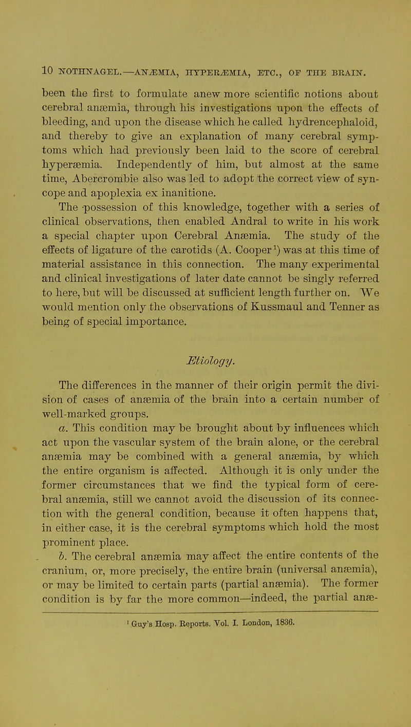 been tlie first to formulate anew more scientific notions about cerebral anaemia, through, his investigations upon the eifects of bleeding, and upon the disease which he called hydrencephaloid, and thereby to give an explanation of many cerebral symp- toms which had previously been laid to the score of cerebral hypersemia. Independently of him, but almost at the same time, Abercrombie also was led to adopt the correct view of syn- cope and apoplexia ex inanitione. The -possession of this knowledge, together with a series of clinical observations, then enabled Andral to write in his work a special chapter upon Cerebral Anaemia. The study of the effects of ligature of the carotids (A. Cooper ^) was at this time of material assistance in this connection. The many experimental and clinical investigations of later date cannot be singly referred to here, but will be discussed at sufiicient length further on. We would mention only the observations of Kussmaul and Tenner as being of special importance. Mtiology. Tlie differences in the manner of their origin permit the divi- sion of cases of ansemia of the brain into a certain number of well-marked groups. a. This condition may be brought about by influences which act upon the vascular system of the brain alone, or the cerebral ansemia may be combined vdth a general ansemia, by which the entire organism is affected. Although it is only under the former circumstances that we find the typical fonn of cere- bral ansemia, still we cannot avoid the discussion of its connec- tion with the general condition, because it often happens that, in either case, it is the cerebral symptoms which hold the most prominent place. h. The cerebral ansemia may affect the entire contents of the cranium, or, more precisely, the entire brain (universal ansemia), or may be limited to certain parts (partial ansemia). The former condition is by far the more common—indeed, the partial anse- ' Guy's Hosp. Reports. Vol. I. London, 183C.