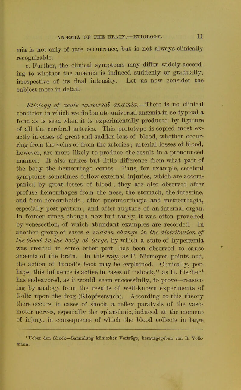 mia is not only of rare occurrence, but is not always clinically recognizable. c. Further, the clinical symptoms may differ widely accord- ing to whether the anaemia is induced suddenly or gradually, irrespective of its final intensity. Let us now consider the subject more in detail. Etiology of acute unmersal ancEmia.—There is no clinical condition in which we find acute universal anaemia in so typical a form as is seen when it is experimentally produced by ligature of all the cerebral arteries. This prototype is copied most ex- actly in cases of great and sudden loss of blood, whether occur- ring from the veins or from the arteries ; arterial losses of blood, however, are more likely to produce the result in a pronounced manner. It also makes but little difference from what part of the body the hemorrhage comes. Thus, for example, cerebral symptoms sometimes follow external injuries, which are accom- panied by great losses of blood; they are also observed after profuse hemorrhages from the nose, the stomach, the intestine, and from hemorrhoids ; after pneumorrhagia and metrorrhagia, especially post-partum ; and after rupture of an internal organ. In former times, though now but rarely, it was often provoked by venesection, of which abundant examples are recorded. In another group of cases a sudden change in the distribution of the hlood in the body at large, by which a state of hypersemia was created in some other part, has been observed to cause anaemia of the brain. In this way, as F. Memeyer points out, the action of Junod's boot may be explained. Clinically, per- haps, this influence is active in cases of  shock, as H. Fischer^ has endeavored, as it would seem successfully, to prove—^reason- ing by analogy from the results of well-known experiments of Goltz upon the frog (Klopfversuch). According to this theory there occurs, in cases of shock, a reflex paralysis of the vaso- motor nerves, especially the splanchnic, induced at the moment of injury, in consequence of which the blood collects in large ' TJeber den Shock—Sammlung klinischer Vortrage, herausgegeben von R. Volk- mann.