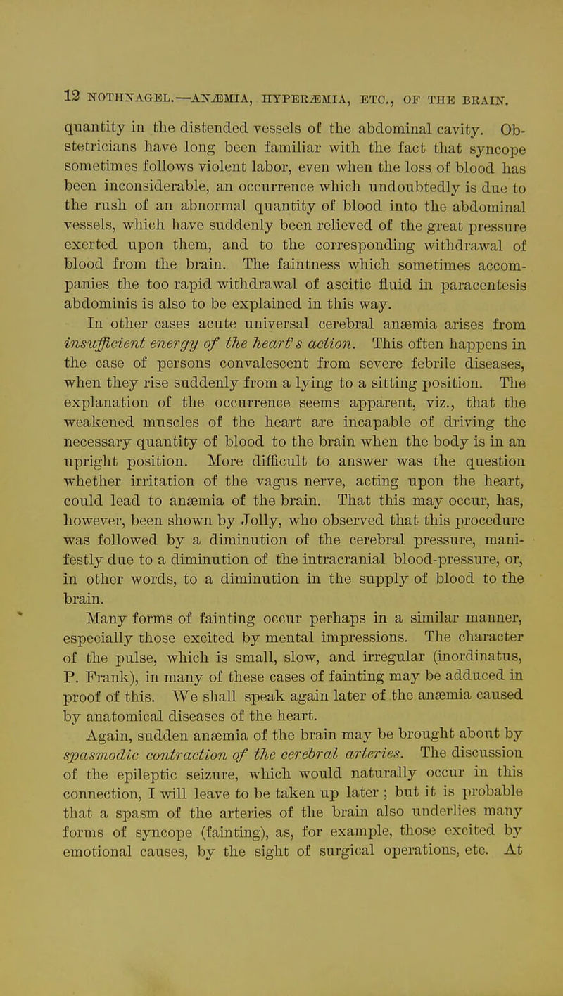 quantity in the distended vessels of the abdominal cavity. Ob- stetricians have long been familiar with the fact that syncope sometimes follows violent labor, even when the loss of blood has been inconsiderable, an occurrence which undoubtedly is due to the rush of an abnormal quantity of blood into the abdominal vessels, which have suddenly been relieved of the great pressure exerted upon them, and to the corresponding withdrawal of blood from the brain. The faintness which sometimes accom- panies the too rapid withdrawal of ascitic fluid in paracentesis abdominis is also to be explained in this way. In other cases acute universal cerebral anaemia arises from insufficient energy of the Jiearfs action. This often happens in the case of persons convalescent from severe febrile diseases, when they rise suddenly from a lying to a sitting position. The explanation of the occurrence seems apparent, viz., that the weakened muscles of the heart are incapable of driving the necessary quantity of blood to the brain when the body is in an upright position. More difficult to answer was the question whether irritation of the vagus nerve, acting upon the heart, could lead to ansemia of the brain. That this may occur, has, however, been shown by Jolly, who observed that this procedure was followed by a diminution of the cerebral pressure, mani- festly due to a diminution of the intracranial blood-pressui-e, or, in other words, to a diminution in the supply of blood to the brain. Many forms of fainting occur perhaps in a similar manner, especially those excited by mental impressions. The character of the pulse, which is small, slow, and irregular (inordinatus, P. Frank), in many of these cases of fainting may be adduced in proof of this. We shall speak again later of the ansemia caused by anatomical diseases of the heart. Again, sudden ansemia of the brain may be brought about by spasmodic contraction of the cerebral arteries. The discussion of the epileptic seizure, which would naturally occur in this connection, I will leave to be taken up later ; but it is probable that a spasm of the arteries of the brain also underlies many forms of syncope (fainting), as, for example, those excited by emotional causes, by the sight of surgical operations, etc. At