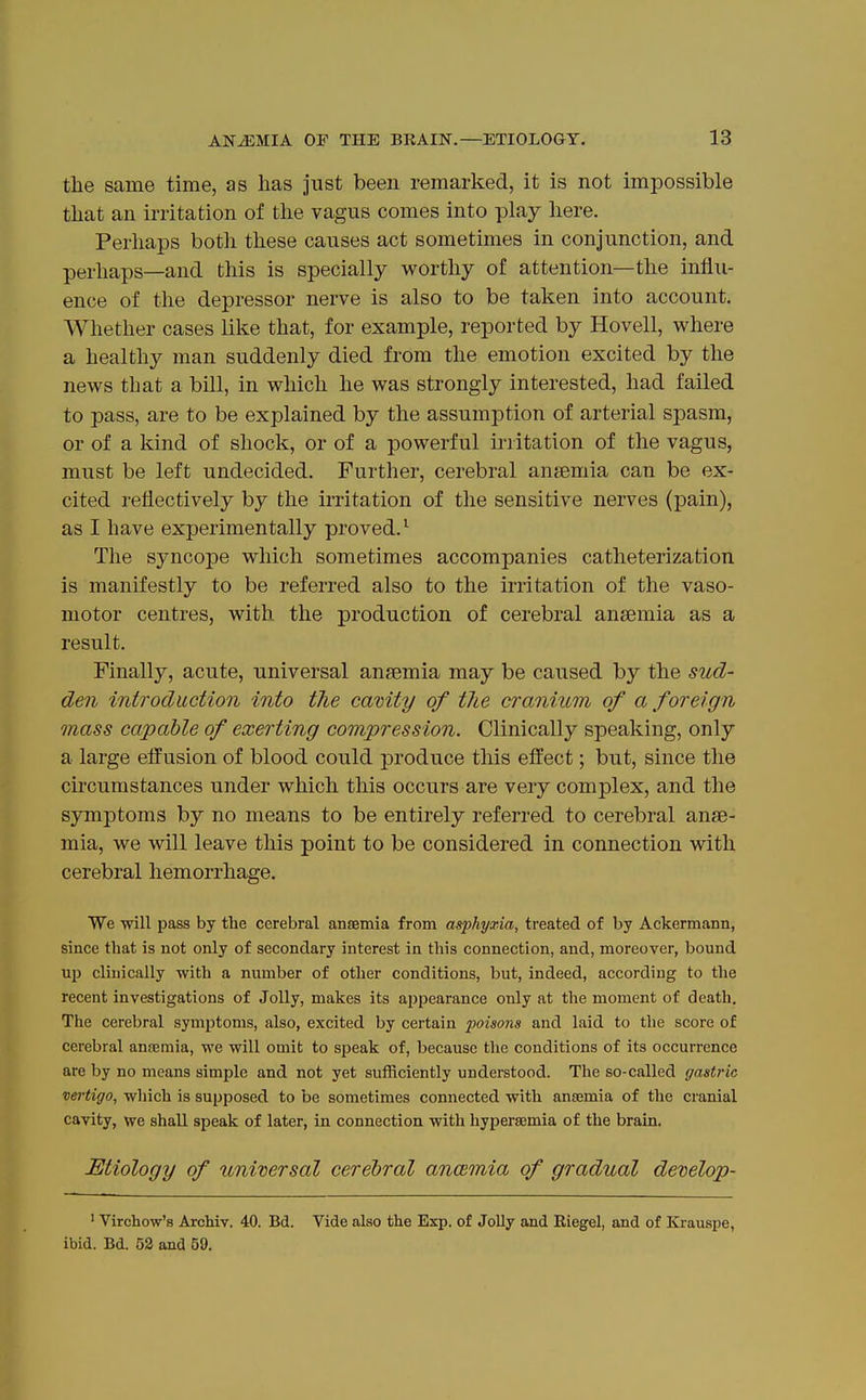 tlie same time, as lias just been remarked, it is not impossible tliat an irritation of the vagus comes into play here. Perhaps both these causes act sometimes in conjunction, and perhaps—and this is specially worthy of attention—the influ- ence of the depressor nerve is also to be taken into account. Whether cases like that, for example, reported by Hovell, where a healthy man suddenly died from the emotion excited by the news that a bill, in which he was strongly interested, had failed to pass, are to be explained by the assumption of arterial spasm, or of a kind of shock, or of a powerful irritation of the vagus, must be left undecided. Further, cerebral anjemia can be ex- cited reflectively by the irritation of the sensitive nerves (pain), as I have experimentally proved.^ The syncope which sometimes accompanies catheterization is manifestly to be referred also to the irritation of the vaso- motor centres, with the production of cerebral ansemia as a result. Finally, acute, universal ansemia may be caused by the sud- den introduction into the camty of the cranium of a foreign mass capable of exerting compression. Clinically speaking, only a large effusion of blood could produce this effect; but, since the circumstances under which this occurs are very complex, and the symptoms by no means to be entirely referred to cerebral anse- mia, we will leave this point to be considered in connection with cerebral hemorrhage. We will pass by the cerebral ansemia from asphyxia, treated of by Ackermann, since that is not only of secondary interest in this connection, and, moreover, bound uj) clinically with a number of other conditions, but, indeed, according to the recent investigations of Jolly, makes its ai)pearance only at the moment of death. The cerebral symptoms, also, excited by certain poisons and laid to the score of cerebral anaemia, we will omit to speak of, because the conditions of its occurrence are by no means simple and not yet sufficiently understood. The so-called gastric vertigo, wliich is supposed to be sometimes connected with ansemia of the cranial cavity, we shall speak of later, in connection with hypersemia of the brain. Etiology of universal cerebral ancemia of gradual develop- ' Virchow's Archiv. 40. Bd. Vide also the Exp. of Jolly and Riegel, and of Krauspe, ibid. Bd. 52 and 59.