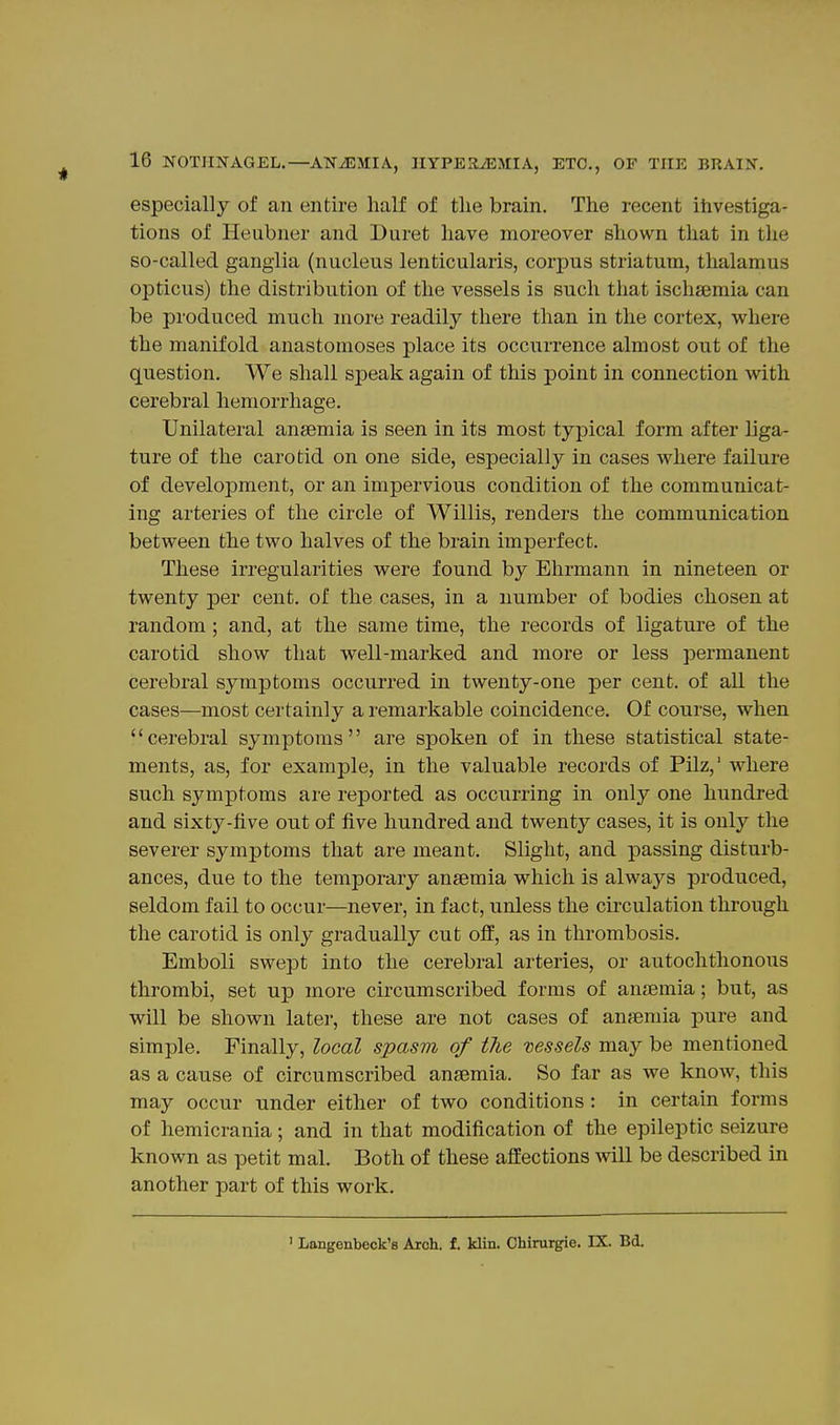 especially of an entire half of the brain. The recent ihvestiga- tions of Heubner and Buret have moreover shown that in the so-called ganglia (nucleus lenticularis, corpus striatum, thalamus opticus) the distribution of the vessels is such that ischsemia can be produced much more readily there than in the cortex, where the manifold anastomoses place its occurrence almost out of the question. We shall speak again of this point in connection Avith cerebral hemorrhage. Unilateral anaemia is seen in its most typical form after liga- ture of the carotid on one side, especially in cases where failure of development, or an impervious condition of the communicat- ing arteries of the circle of Willis, renders the communication between the two halves of the brain imperfect. These irregularities were found by Ehrmann in nineteen or twenty per cent, of the cases, in a number of bodies chosen at random ; and, at the same time, the records of ligature of the carotid show that well-marked and more or less permanent cerebral symptoms occurred in twenty-one per cent, of all the cases—most certainly a remarkable coincidence. Of course, when cerebral symptoms are spoken of in these statistical state- ments, as, for example, in the valuable records of Pilz,' where such symptoms are reported as occurring in only one hundred and sixty-five out of five hundred and twenty cases, it is only the severer symptoms that are meant. Slight, and passing disturb- ances, due to the temporary ansemia which is always produced, seldom fail to occur—never, in fact, unless the circulation through the carotid is only gradually cut off, as in thrombosis. Emboli swept into the cerebral arteries, or autochthonous thrombi, set up more circumscribed forms of anaemia; but, as will be shown later, these are not cases of anaemia pure and simple. Finally, local spasm of the vessels may be mentioned as a cause of circumscribed anaemia. So far as we know, this may occur under either of two conditions: in certain forms of hemicrania; and in that modification of the epileptic seizure known as petit mal. Both of these affections will be described in another part of this work. ' Langenbeck's Arch. £. klin. Ohirurgie. IX. Bd.