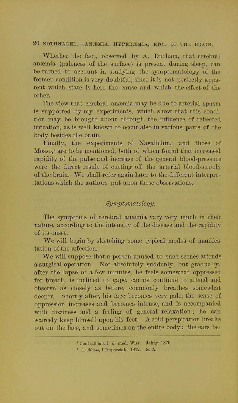 Whether the fact, observed by A. Durham, that cerebral ansemia (paleness of the surface) is present during sleep, can be turned to account in studying the symptomatology of the former condition is very doubtful, since it is not perfectly appa- rent which state is here the cause and vv^hich the effect of the other. The view that cerebral anaemia may be due to arterial spasm is supported by my experiments, which show that this condi- tion may be brought about through the influence of reflected irritation, as is well known to occur also in various parts of the body besides the brain. Finally, the experiments of Navalichin,^ and those of Mosso, are to be mentioned, both of whom found that increased rapidity of the pulse and increase of the general blood-pressure were the direct result of cutting off the arterial blood-supply of the brain. We shall refer again later to the different interpre- ,.tations which the authors put upon these observations. Symptomatology. The symptoms of cerebral anaemia vary very much in their nature, according to the intensity of the disease and the rapidity of its onset. We will begin by sketching some typical modes of manifes- tation of the affection. We will suppose that a person unused to such scenes attends a surgical operation. Not absolutely suddenly, but gradually, after the lapse of a few minutes, he feels somewhat oppressed for breath, is inclined to gape, cannot continue to attend and observe as closely as before, commonly breathes somewhat deeper. Shortly after, his face becomes very pale, the sense of oppression increases and becomes intense, and is accompanied vnth dizziness and a feeling of general relaxation ; he can scarcely keep himself upon his feet. A cold perspiration breaks out on the face, and sometimes on the entire body; the ears be- ' Centralblatt f. d. med. Wiss. Jahrg. 1870. ' A. Mosso, rimparziale. 1872. S. A.