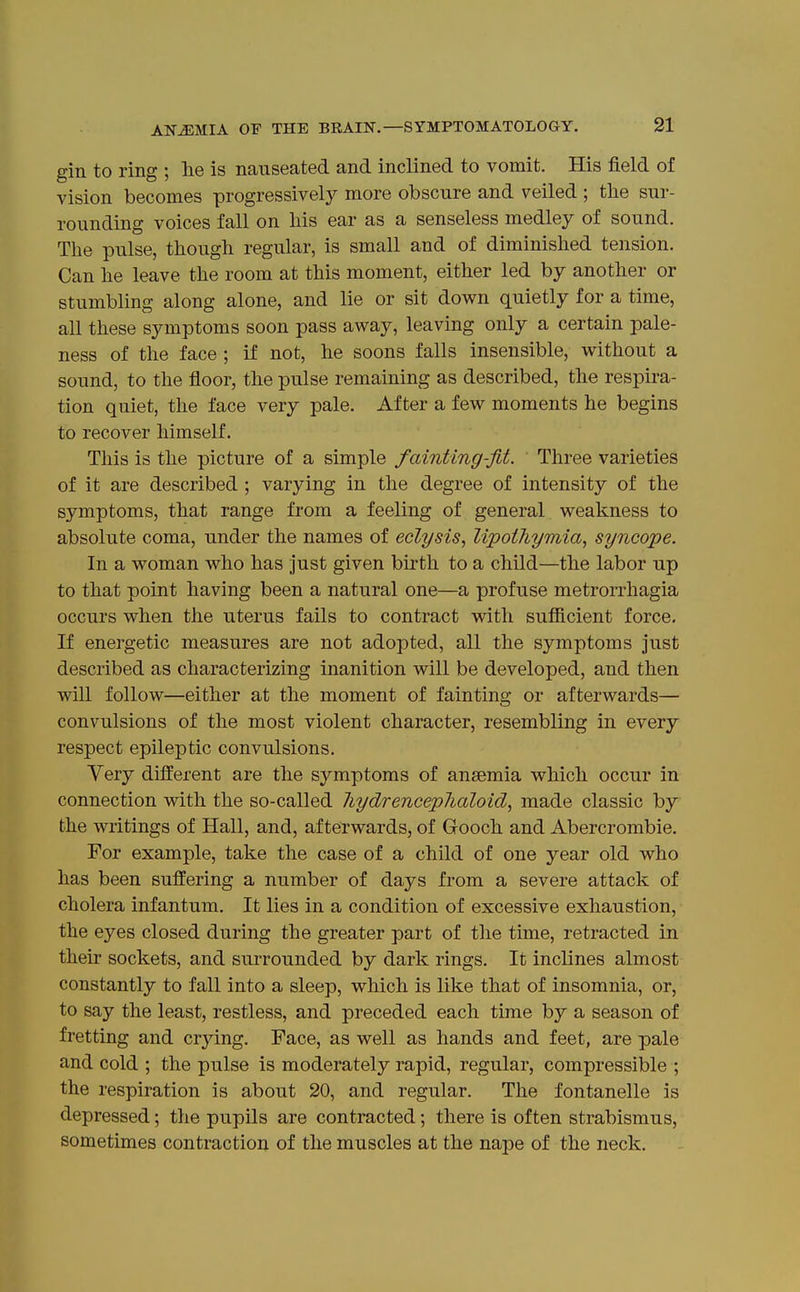 gin to ring ; lie is nauseated and inclined to vomit. His field of vision becomes progressively more obscure and veiled ; the sur- rounding voices fall on Ms ear as a senseless medley of sound. The pulse, though regular, is small and of diminished tension. Can he leave the room at this moment, either led by another or stumbling along alone, and lie or sit down quietly for a time, all these symptoms soon pass away, leaving only a certain pale- ness of the face ; if not, he soons falls insensible, without a sound, to the floor, the pulse remaining as described, the respira- tion quiet, the face very pale. After a few moments he begins to recover himself. This is the picture of a simple fainting-fit. Three varieties of it are described ; varying in the degree of intensity of the symptoms, that range from a feeling of general weakness to absolute coma, under the names of eclysis, lipothymia, syncope. In a woman who has just given birth to a child—the labor up to that point having been a natural one—a profuse metrorrhagia occurs when the uterus fails to contract with sufficient force. If energetic measures are not adopted, all the symptoms just described as characterizing inanition will be developed, and then will follow—either at the moment of fainting or afterwards— convulsions of the most violent character, resembling in every respect epileptic convulsions. Very different are the symptoms of anaemia which occur in connection with the so-called liydrenceplialoid, made classic by the writings of Hall, and, afterwards, of Gooch and Abercrombie. For example, take the case of a child of one year old who has been suffering a number of days from a severe attack of cholera infantum. It lies in a condition of excessive exhaustion, the eyes closed during the greater part of the time, retracted in their sockets, and surrounded by dark rings. It inclines almost constantly to fall into a sleep, which is like that of insomnia, or, to say the least, restless, and preceded each time by a season of fretting and crying. Face, as well as hands and feet, are pale and cold ; the pulse is moderately rapid, regular, compressible ; the respiration is about 20, and regular. The fontanelle is depressed; the pupils are contracted; there is often strabismus, sometimes contraction of the muscles at the nape of the neck.