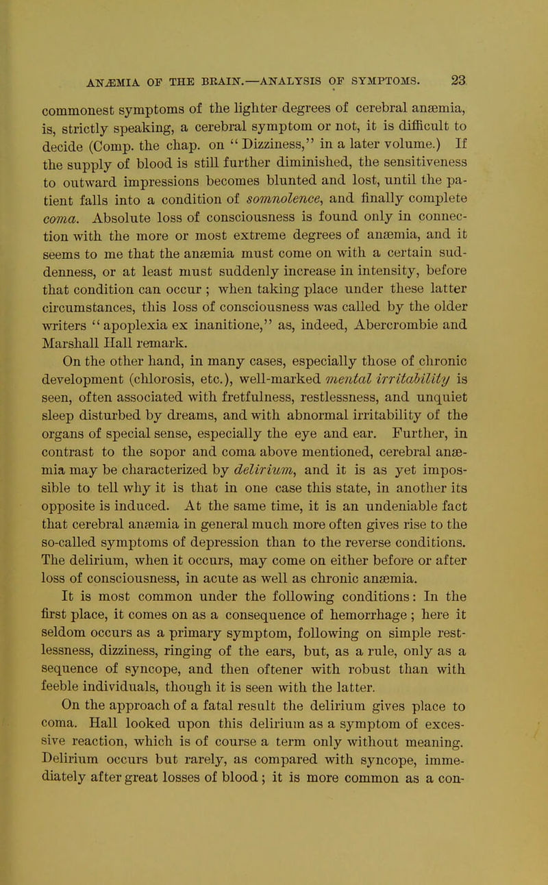 commonest symptoms of the lighter degrees of cerebral anaemia, is, strictly speaking, a cerebral symptom or not, it is difficult to decide (Comp. the chap, on  Dizziness, in a later volume.) If the supply of blood is still further diminished, the sensitiveness to outward impressions becomes blunted and lost, until the pa- tient falls into a condition of somnolence^ and finally complete coma. Absolute loss of consciousness is found only in connec- tion with the more or most extreme degrees of anaemia, and it seems to me that the anaemia must come on with a certain sud- denness, or at least must suddenly increase in intensity, before that condition can occur ; when taking place under these latter circumstances, this loss of consciousness was called by the older writers  apoplexia ex inanitione, as, indeed, Abercrombie and Marshall Hall remark. On the other hand, in many cases, especially those of chronic development (chlorosis, etc.), well-marked mental irritability is seen, often associated with fretfulness, restlessness, and unquiet sleep disturbed by dreams, and with abnormal irritability of the organs of special sense, especially the eye and ear. Further, in contrast to the sopor and coma above mentioned, cerebral anae- mia may be characterized by delirium, and it is as yet impos- sible to teU why it is that in one case this state, in another its opposite is induced. At the same time, it is an undeniable fact that cerebral anaemia in general much more often gives rise to the so-called symptoms of depression than to the reverse conditions. The delirium, when it occurs, may come on either before or after loss of consciousness, in acute as well as chronic anaemia. It is most common under the following conditions: In the first place, it comes on as a consequence of hemorrhage ; here it seldom occurs as a primary symptom, following on simple rest- lessness, dizziness, ringing of the ears, but, as a rule, only as a sequence of syncope, and then oftener with robust than with feeble individuals, though it is seen with the latter. On the approach of a fatal result the delirium gives place to coma. Hall looked upon this delirium as a symptom of exces- sive reaction, which is of course a term only without meaning. Delirium occurs but rarely, as compared with syncope, imme- diately after great losses of blood; it is more common as a con-