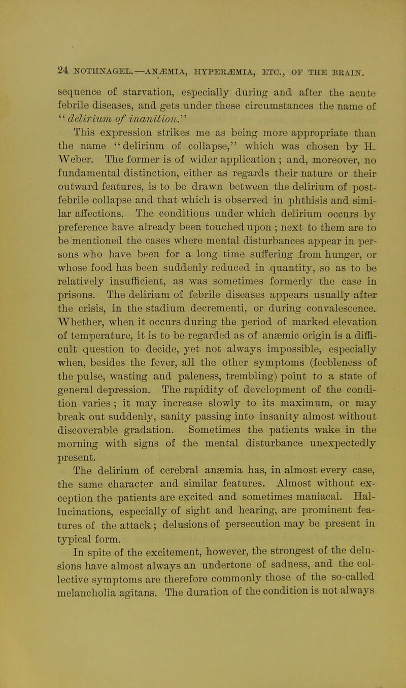 sequence of starvation, especially during and after tlie acute febrile diseases, and gets under these circumstances the name of  delirium of inaniiion.^^ This expression strikes me as being more appropriate than the name delirium of collapse, which was chosen by H. Weber. The former is of wider application ; and, moreover, no fundamental distinction, either as regards their nature or their outward features, is to be drawn between the delmum of post- febrile collapse and that which is observed in phthisis and simi- lar affections. The conditions under which delirium occurs by preference have already been touched upon ; next to them are to be mentioned the cases where mental disturbances appear in per- sons who have been for a long time suffering from hunger, or whose food has been suddenly reduced in quantity, so as to be relatively insufficient, as was sometimes formerly the case in prisons. The delirium of febrile diseases appears usually after the crisis, in the stadium decrementi, or during convalescence. Whether, when it occurs during the period of marked elevation of temperature, it is to be regarded as of anaemic origin is a diffi- cult question to decide, yet not always impossible, especially when, besides the fever, all the other symptoms (feebleness of the pulse, wasting and paleness, trembling) point to a state of general depression. The rapidity of development of the condi- tion varies ; it may increase slowly to its maximum, or may break out suddenly, sanity passing into insanity almost without discoverable gradation. Sometimes the patients wake in the morning with signs of the mental disturbance unexpectedly present. The delirium of cerebral anaemia has, in almost every case, the same character and similar features. Almost without ex- ception the patients are excited and sometimes maniacal. Hal- lucinations, especially of sight and hearing, are prominent fea- tures of the attack; delusions of persecution may be present in typical form. In spite of the excitement, however, the strongest of the delu- sions have almost always an undertone of sadness, and the col- lective symptoms are therefore commonly those of the so-called melancholia agitans. The duration of the condition is not always