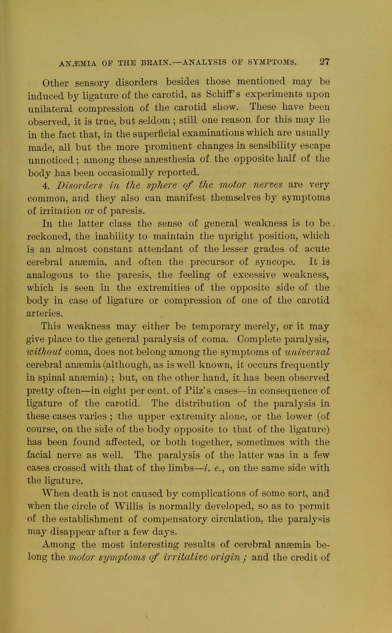 Other sensory disorders besides tliose mentioned may be induced by ligature of the carotid, as Schifl's experiments upon unilateral compression of the carotid show. These have been observed, it is true, but seldom ; still one reason for this may lie in the fact that, in the superficial examinations which are usually made, all but the more prominent changes in sensibility escape unnoticed; among these anaesthesia of. the opposite half of the body has been occasionally reported. 4. Disorders in the sphere of the motor nerves are very common, and they also can manifest themselves by symptoms of irritation or of paresis. In the latter class the sense of general weakness is to be, reckoned, the inability to maintain the upright position, which is an almost constant attendant of the lesser grades of acute cerebral anaemia, and often the precursor of syncope. It is analogous to the paresis, the feeling of excessive weakness, which is seen in the extremities of the opposite side of the body in case of ligature or compression of one of the carotid arteries. This weakness may either be temporary merely, or it may give place to the general paralysis of coma. Complete paralysis, without coma, does not belong among the symptoms of universal cerebral anaemia (although, as is well known, it occurs frequently in spinal anaemia) ; but, on the other hand, it has been observed pretty often—in eight per cent, of Pilz's cases—in consequence of ligature of the carotid. The distribution of the paralysis in these cases varies ; the upper extremity alone, or the lower (of course, on the side of the body opposite to that of the ligature) has been found affected, or both together, sometimes with the facial nerve as well. The paralysis of the latter was in a few cases crossed with that of the limbs—i. e., on the same side with the ligature. When death is not caused by complications of some sort, and when the circle of Willis is normally developed, so as to permit of the establishment of compensatory circulation, the paralysis may disappear after a few days. Among the most interesting results of cerebral anaemia be- long the motor symjptoms of irritative origin ; and the credit of