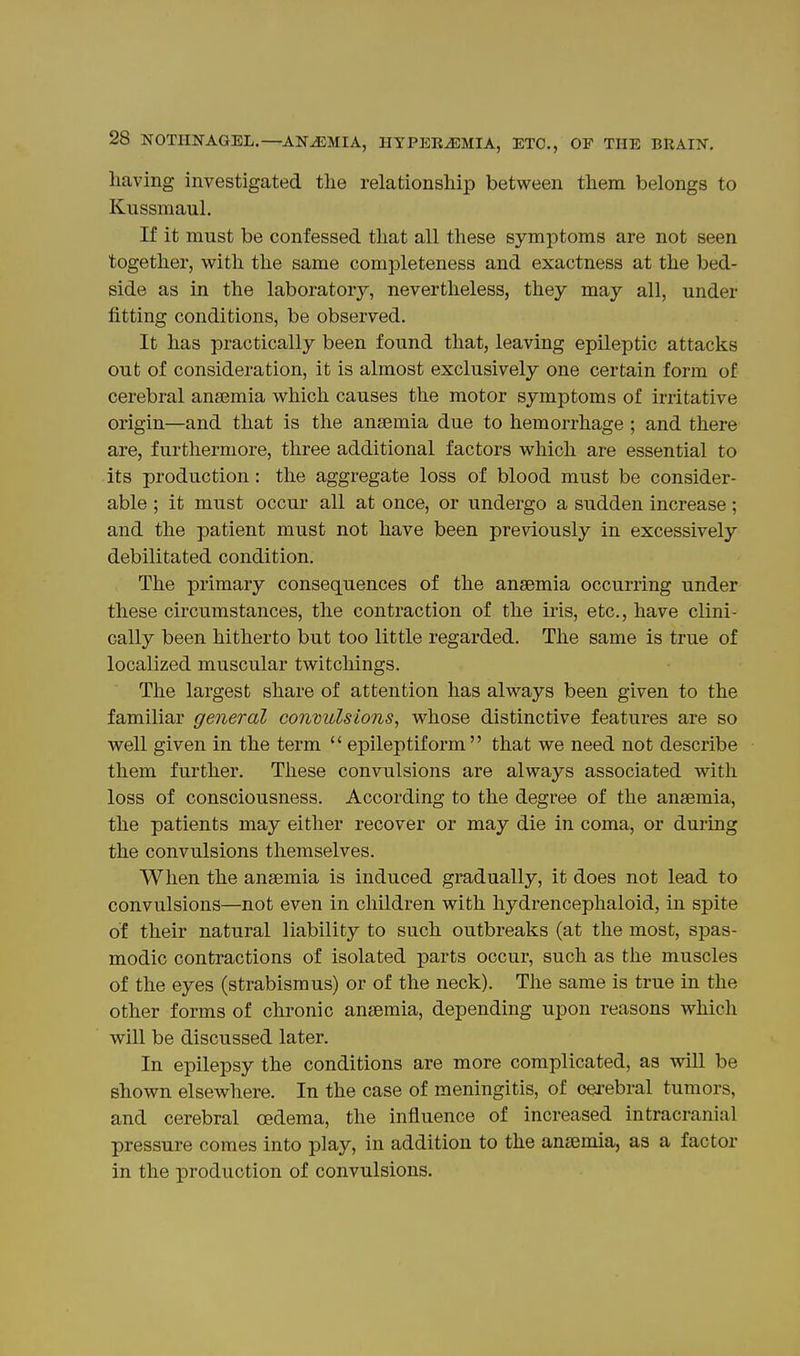 having investigated the relationship between them belongs to Kussmaul. If it must be confessed that all these symptoms are not seen together, with the same completeness and exactness at the bed- side as in the laboratory, nevertheless, they may all, under fitting conditions, be observed. It has practically been found that, leaving epileptic attacks out of consideration, it is almost exclusively one certain form of cerebral anaemia which causes the motor symptoms of irritative origin—and that is the anaemia due to hemorrhage ; and there are, furthermore, three additional factors which are essential to its production: the aggregate loss of blood must be consider- able ; it must occur all at once, or undergo a sudden increase; and the patient must not have been previously in excessively debilitated condition. The primary consequences of the anaemia occurring under these circumstances, the contraction of the iris, etc., have clini- cally been hitherto but too little regarded. The same is true of localized muscular twitchings. The largest share of attention has always been given to the familiar general contiulsions, whose distinctive features are so well given in the term  epileptiform that we need not describe them further. These convulsions are always associated with loss of consciousness. According to the degree of the anaemia, the patients may either recover or may die in coma, or during the convulsions themselves. When the anaemia is induced gradually, it does not lead to convulsions—not even in children with hydrencephaloid, in spite of their natural liability to such outbreaks (at the most, spas- modic contractions of isolated parts occur, such as the muscles of the eyes (strabismus) or of the neck). The same is true in the other forms of chronic anaemia, depending upon reasons which will be discussed later. In epilepsy the conditions are more complicated, as will be shown elsewhere. In the case of meningitis, of cerebral tumors, and cerebral oedema, the influence of increased intracranial pressure comes into play, in addition to the anaemia, as a factor in the production of convulsions.