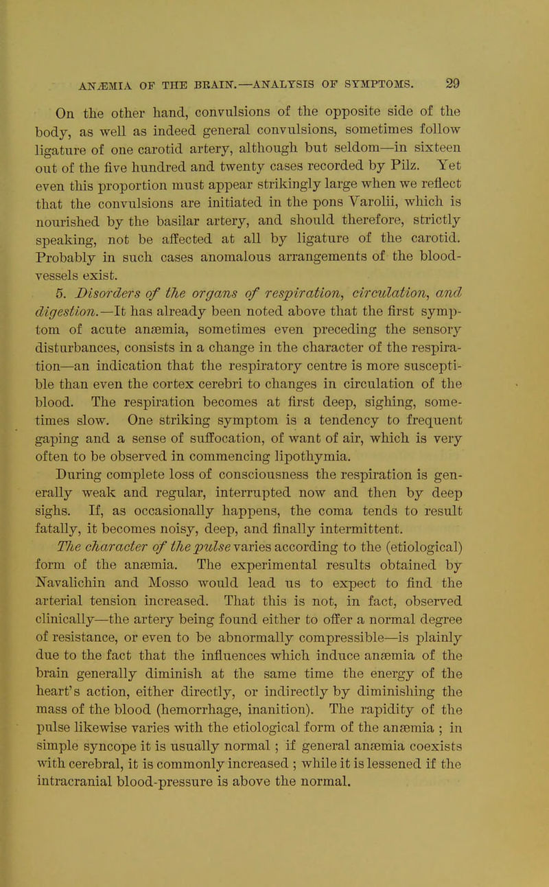 On the other hand, convulsions of the opposite side of the body, as well as indeed general convulsions, sometimes follow ligature of one carotid artery, although but seldom—in sixteen out of the five hundred and twenty cases recorded by Pilz. Yet even this proportion must appear strikingly large when we reflect that the convulsions are initiated in the pons Varolii, which is nourished by the basilar artery, and should therefore, strictly speaking, not be affected at all by ligature of the carotid. Probably in such cases anomalous arrangements of the blood- vessels exist. 5. Disorders of the organs of respiration, circulation, and digestion.—It has already been noted above that the first symp- tom of acute anaemia, sometimes even preceding the sensory disturbances, consists in a change in the character of the respira- tion—an indication that the respiratory centre is more suscepti- ble than even the cortex cerebri to changes in circulation of the blood. The respiration becomes at first deep, sighing, some- times slow. One striking symptom is a tendency to frequent gaping and a sense of suffocation, of want of air, which is very often to be observed in commencing lipothymia. During complete loss of consciousness the respiration is gen- erally weak and regular, interrupted now and then by deep sighs. If, as occasionally happens, the coma tends to result fatally, it becomes noisy, deep, and finally intermittent. TJie character of the pulse vfumiQ^ according to the (etiological) form of the antemia. The experimental results obtained by Navalichin and Mosso would lead us to expect to find the arterial tension increased. That this is not, in fact, observed clinically—the artery being found either to offer a normal degree of resistance, or even to be abnormally compressible—is plainly due to the fact that the influences which induce ansemia of the brain generally diminish at the same time the energy of the heart's action, either directly, or indirectly by diminishing the mass of the blood (hemorrhage, inanition). The rapidity of the pulse likewise varies with the etiological form of the ansemia ; in simple syncope it is usually normal ; if general ansemia coexists with cerebral, it is commonly increased ; while it is lessened if the intracranial blood-pressure is above the normal.