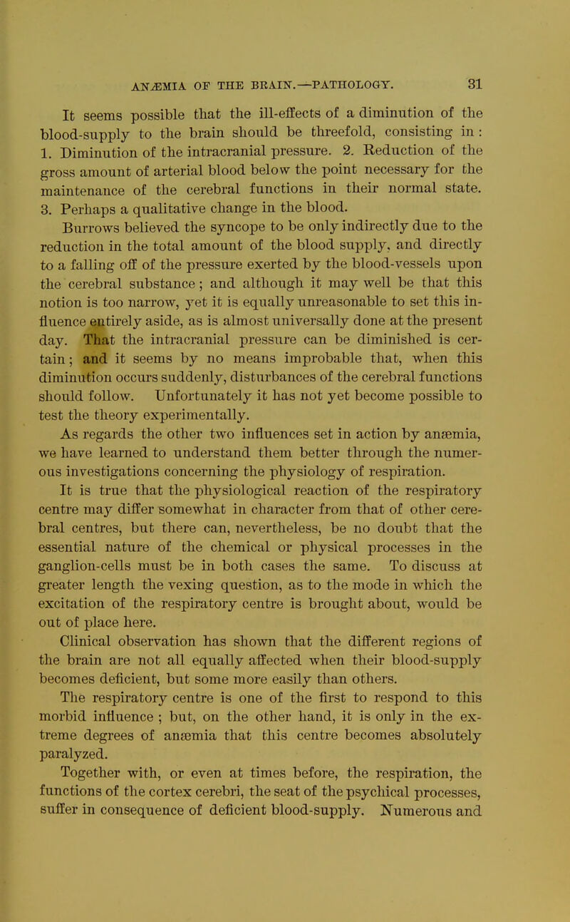 It seems possible that the ill-effects of a diminution of the blood-STipply to the brain should be threefold, consisting in : 1. Diminution of the intracranial pressure. 2. Reduction of the gross amount of arterial blood below the point necessary for the maintenance of the cerebral functions in their normal state. 3. Perhaps a qualitative change in the blood. Burrows believed the syncope to be only indirectly due to the reduction in the total amount of the blood supply, and directly to a falling off of the pressure exerted by the blood-vessels upon the cerebral substance; and although it may well be that this notion is too narrow, yet it is equally unreasonable to set this in- fluence entirely aside, as is almost universally done at the present day. That the intracranial pressure can be diminished is cer- tain ; and it seems by no means improbable that, when this diminution occurs suddenly, disturbances of the cerebral functions should follow. Unfortunately it has not yet become possible to test the theory experimentally. As regards the other two influences set in action by ansemia, we have learned to understand them better through the numer- ous investigations concerning the physiology of respiration. It is true that the physiological reaction of the respiratory centre may differ somewhat in character from that of other cere- bral centres, but there can, nevertheless, be no doubt that the essential nature of the chemical or physical processes in the ganglion-cells must be in both cases the same. To discuss at greater length the vexing question, as to the mode in which the excitation of the respiratory centre is brought about, would be out of place here. Clinical observation has shown that the different regions of the brain are not all equally affected when their blood-supply becomes deficient, but some more easily than others. The respiratory centre is one of the first to respond to this morbid influence ; but, on the other hand, it is only in the ex- treme degrees of anajmia that this centre becomes absolutely paralyzed. Together with, or even at times before, the respiration, the functions of the cortex cerebri, the seat of the psychical processes, suffer in consequence of deficient blood-supply. Numerous and