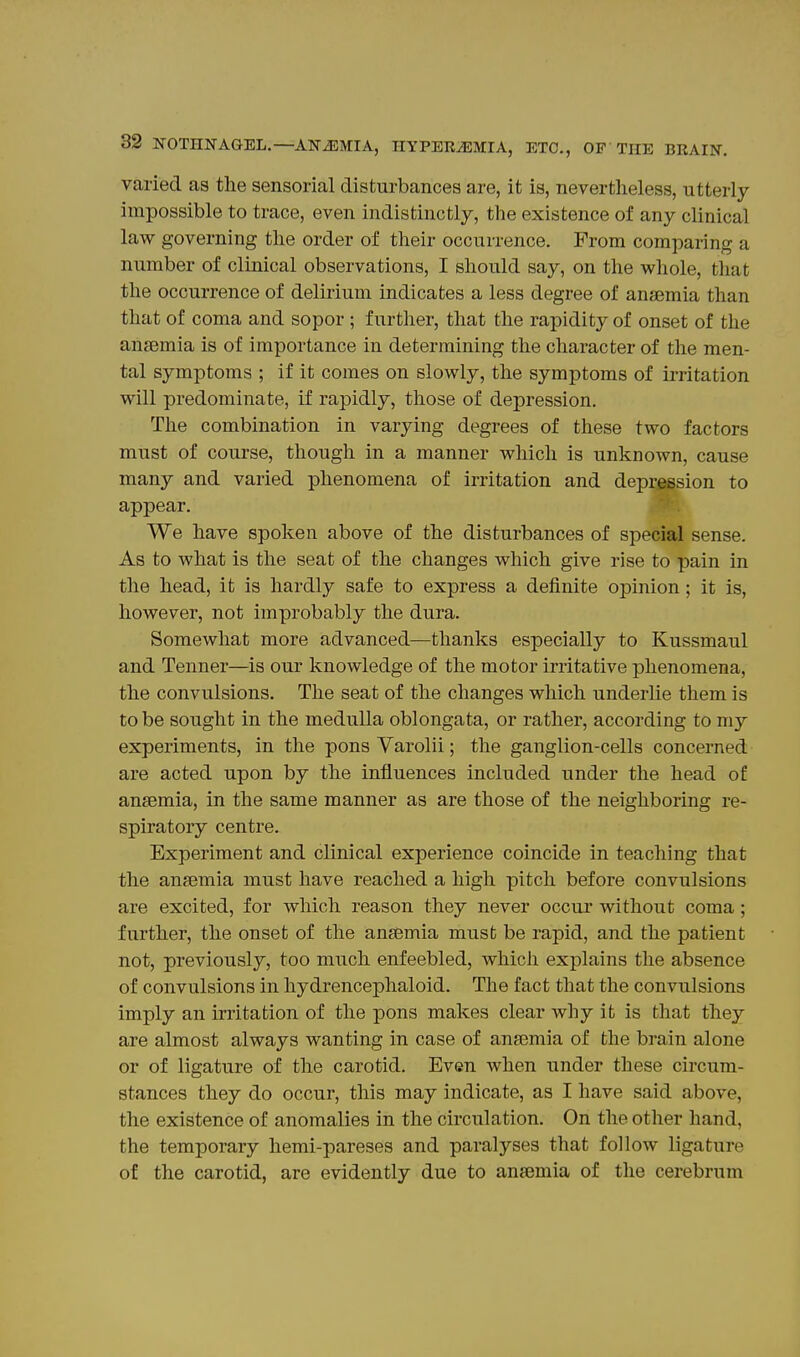 varied as the sensorial disturbances are, it is, nevertheless, utterly impossible to trace, even indistinctly, the existence of any clinical law governing the order of their occurrence. From comparing a number of clinical observations, I should say, on the whole, that the occurrence of delirium indicates a less degree of anaemia than that of coma and sopor ; further, that the rapidity of onset of the anaemia is of importance in determining the character of the men- tal symptoms ; if it comes on slowly, the symptoms of mitation will predominate, if rapidly, those of depression. The combination in varying degrees of these two factors must of course, though in a manner which is unknown, cause many and varied phenomena of irritation and depression to appear. We have spoken above of the disturbances of special sense. As to what is the seat of the changes which give rise to pain in the head, it is hardly safe to express a definite opinion; it is, however, not improbably the dura. Somewhat more advanced—thanks especially to Kussmaul and Tenner—is our knowledge of the motor irritative phenomena, the convulsions. The seat of the changes which underlie them is to be sought in the medulla oblongata, or rather, according to my experiments, in the pons Varolii; the ganglion-cells concerned are acted upon by the influences included under the head of anaemia, in the same manner as are those of the neighboring re- spiratory centre. Experiment and clinical experience coincide in teaching that the anaemia must have reached a high pitch before convulsions are excited, for which reason they never occur without coma; further, the onset of the anaemia must be rapid, and the patient not, previously, too much enfeebled, which explains the absence of convulsions in hydrencephaloid. The fact that the convulsions imply an irritation of the pons makes clear why it is that they are almost always wanting in case of anaemia of the brain alone or of ligature of the carotid. Even when under these circum- stances they do occur, this may indicate, as I have said above, the existence of anomalies in the circulation. On the other hand, the temporary hemi-pareses and paralyses that follow ligature of the carotid, are evidently due to anaemia of the cerebrum
