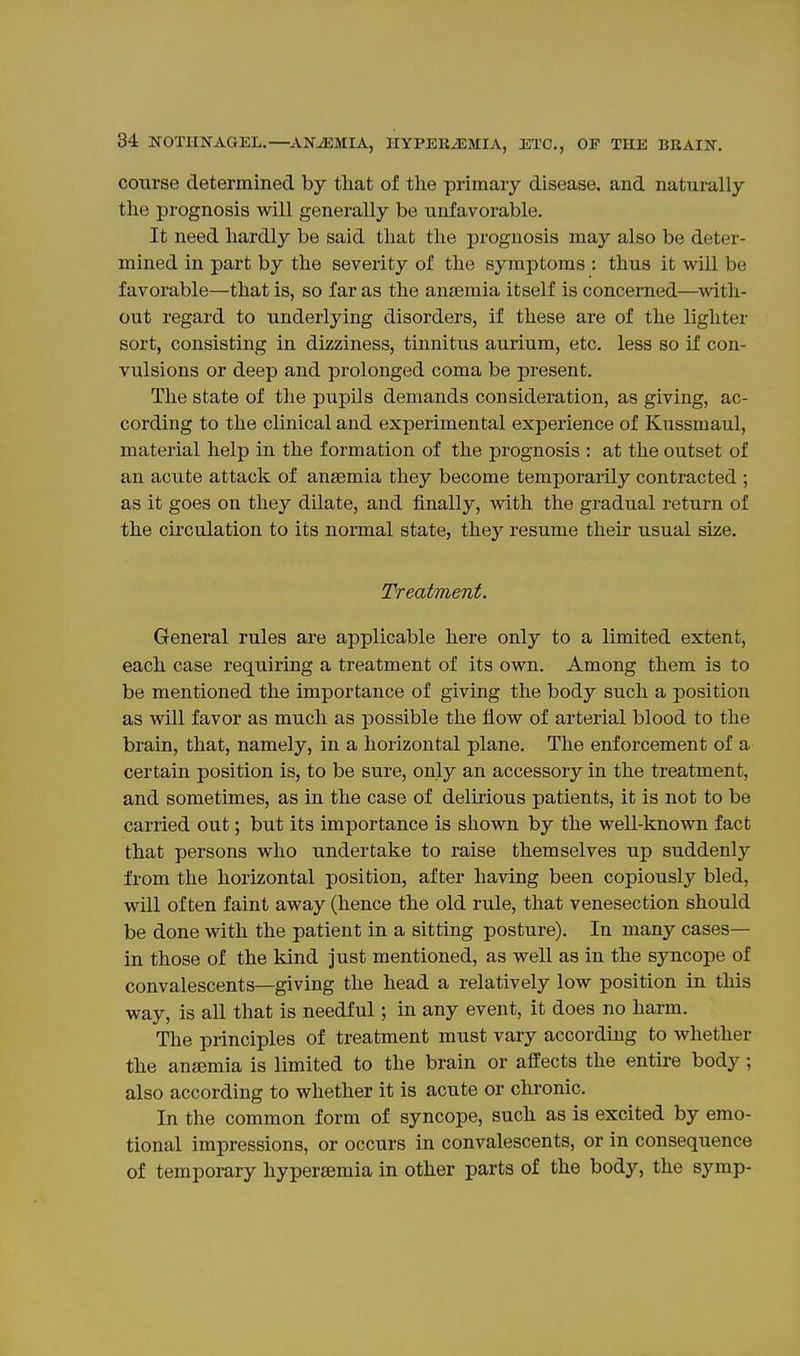 course determined by tliat of the primary disease, and naturally the prognosis will generally be unfavorable. It need hardly be said that the prognosis may also be deter- mined in part by the severity of the symptoms : thus it will be favorable—that is, so far as the anjemia itself is concerned—with- out regard to underlying disorders, if these are of the lighter sort, consisting in dizziness, tinnitus aurium, etc. less so if con- vulsions or deep and prolonged coma be present. The state of the pupils demands consideration, as giving, ac- cording to the clinical and experimental experience of Kussmaul, material help in the formation of the prognosis : at the outset of an acute attack of anaemia they become temporarily contracted ; as it goes on they dilate, and finally, with the gradual return of the circulation to its normal state, they resume their usual size. Treatment. General rules are applicable here only to a limited extent, each case requiring a treatment of its own. Among them is to be mentioned the importance of giving the body such a position as will favor as much as possible the flow of arterial blood to the brain, that, namely, in a horizontal plane. The enforcement of a certain position is, to be sure, only an accessory in the treatment, and sometimes, as in the case of delmous patients, it is not to be carried out; but its importance is shown by the well-known fact that persons who undertake to raise themselves up suddenly from the horizontal position, after having been copiously bled, will often faint away (hence the old rule, that venesection should be done with the patient in a sitting posture). In many cases— in those of the kind just mentioned, as well as in the syncope of convalescents—giving the head a relatively low position in this way, is all that is needful; in any event, it does no harm. The principles of treatment must vary according to whether the anffimia is limited to the brain or affects the entii-e body ; also according to whether it is acute or chronic. In the common form of syncope, such as is excited by emo- tional impressions, or occurs in convalescents, or in consequence of temporary hypersemia in other parts of the body, the symp-