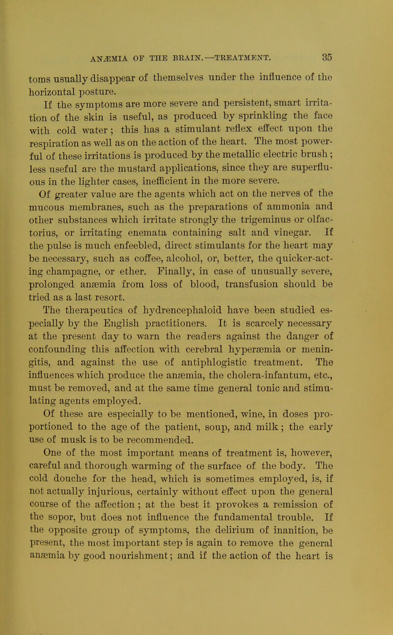 toms usually disappear of themselves under the influence of the horizontal posture. If the symptoms are more severe and persistent, smart irrita- tion of the skin is useful, as produced by sprinkling the face with cold water; this has a stimulant reflex effect upon the respiration as well as on the action of the heart. The most power- ful of these irritations is produced by the metallic electric brush; less useful are the mustard applications, since they are superflu- ous in the lighter cases, inefiicient in the more severe. Of greater value are the agents which act on the nerves of the mucous membranes, such as the preparations of ammonia and other substances which irritate strongly the trigeminus or olfac- torius, or irritating enemata containing salt and vinegar. If the pulse is much enfeebled, direct stimulants for the heart may be necessary, such as coffee, alcohol, or, better, the quicker-act- ing champagne, or ether. Finally, in case of unusually severe, prolonged anaemia from loss of blood, transfusion should be tried as a last resort. The therapeutics of hydrencephaloid have been studied es- pecially by the English practitioners. It is scarcely necessary at the present day to warn the readers against the danger of confounding this affection with cerebral hypersemia or menin- gitis, and against the use of antiphlogistic treatment. The influences which produce the ansemia, the cholera-infantum, etc., must be removed, and at the same time general tonic and stimu- lating agents employed. Of these are especially to be mentioned, wine, in doses pro- portioned to the age of the patient, soup, and milk; the early use of musk is to be recommended. One of the most important means of treatment is, however, careful and thorough warming of the surface of the body. Tlie cold douche for the head, which is sometimes emploj'-ed, is, if not actually injurious, certainly without effect upon the general course of the affection ; at the best it provokes a remission of the sopor, but does not influence the fundamental trouble. If the opposite group of symptoms, the delirium of inanition, be present, the most important step is again to remove the general anfemia by good nourishment; and if the action of the heart is