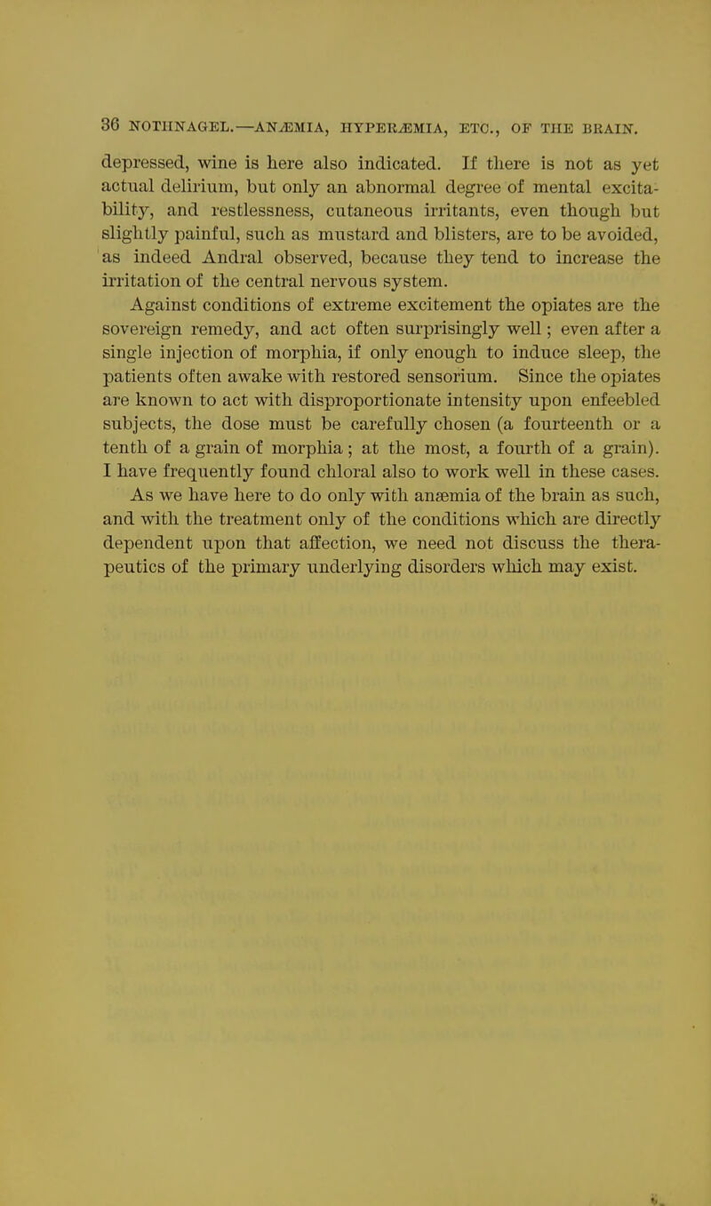 depressed, wine is here also indicated. If there is not as yet actual delirium, but only an abnormal degree of mental excita- bility, and restlessness, cutaneous irritants, even though but slightly painful, such as mustard and blisters, are to be avoided, as indeed Andral observed, because they tend to increase the ii'ritation of the central nervous system. Against conditions of extreme excitement the opiates are the sovereign remedy, and act often surprisingly well; even after a single injection of morphia, if only enough to induce sleei^, the patients often awake with restored sensorium. Since the opiates are known to act with disproportionate intensity upon enfeebled subjects, the dose must be carefully chosen (a fourteenth or a tenth of a grain of morphia; at the most, a fourth of a grain). I have frequently found chloral also to work well in these cases. As we have here to do only with anaemia of the brain as such, and with the treatment only of the conditions which are directly dependent upon that affection, we need not discuss the thera- peutics of the primary underlying disorders which may exist.