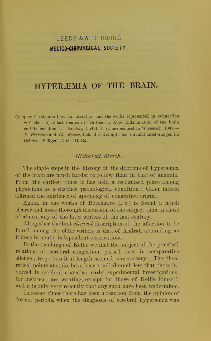 LEEDS cScWEST-RIDING MEDICO-CHIRURCICAL SOCIETY HYPERiEMIA OF THE BRAIN. Compare tlie standard general literature and the works represented in connection with the subject last treated of; further: J. Hope, Inflammation of the brain and its membranes.—Landois, Ctrlbl. f. d. medecinischen Wissensch. 1867.— L. Hermann and Th. Escher, Ueb. die Krampfe bei Circulationsstorungen im Gehirn. Pfliiger's Arch. III. Bd. Historical Sketch. The single steps in the history of the doctrine of hypersemia of the brain are much harder to follow than in that of ansemia. From the earliest times it has held a recognized place among physicians as a distinct pathological condition ; Galen indeed affirmed the existence of apoplexy of congestive origin. Again, in the works of Boerhaave (1. c.) is found a much clearer and more thorough discussion of the subject than in those of almost any of the later writers of the last century. Altogether the best clinical description of the affection to be found among the older writers is that of Andral, abounding as it does in acute, independent observations. In the teachings of Kellie we find the subject of the practical relations of cerebral congestion passed over in comparative silence ; to go into it at length seemed unnecessary. The theo- retical points at stake have been studied much less than those in- volved in cerebral ansemia; early experimental investigations, for instance, are wanting, except for those of Kellie himself, and it is only very recently that any such have been undertaken. In recent times there has been a reaction from the ojjinion of former periods, when the diagnosis of cerebral hyperjemia was