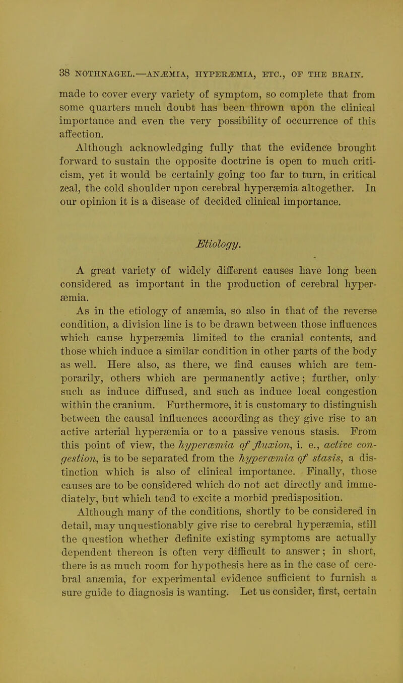 made to cover every variety of symptom, so complete that from some quarters miicli doubt has been thrown upon the clinical importance and even the very possibility of occurrence of this affection. Although acknowledging fully that the evidence brought forward to sustain the opposite doctrine is open to much criti- cism, yet it would be certainly going too far to turn, in critical zeal, the cold shoulder iipon cerebral hypersemia altogether. In our opinion it is a disease of decided clinical importance. Etiology. A great variety of widely different causes have long been considered as important in the production of cerebral hyper- semia. As in the etiology of anaemia, so also in that of the reverse condition, a division line is to be drawn between those influences which cause hypersemia limited to the cranial contents, and those which induce a similar condition in other parts of the body as well. Here also, as there, we find causes which are tem- porarily, others which are permanently active; further, only such as induce diffused, and such as induce local congestion within the cranium. Furthermore, it is customary to distinguish between the causal influences according as they give rise to an active arterial hypersemia or to a passive venous stasis. From this point of view, the hypercemia of fluxion, i. e., active con- gestion, is to be separated from the liypercemia of stasis, a dis- tinction which is also of clinical importance. Finally, those causes are to be considered which do not act dkectly and imme- diately, but which tend to excite a morbid predisposition. Although many of the conditions, shortly to be considered in detail, may unquestionably give rise to cerebral hypersemia, still the question whether definite existing symptoms are actually dependent thereon is often very difiicult to answer; in short, there is as much room for hypothesis here as in the case of cere- bral ansemia, for experimental evidence suflScient to furnish a sure guide to diagnosis is wanting. Let us consider, first, certain