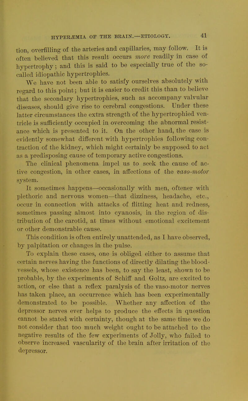 tion, overfilling of the arteries and capillaries, may follow. It is often believed that this result occurs more readily in case of hypertrophy; and this is said to be especially true of the so- called idiopathic hypertrophies. We have not been able to satisfy ourselves absolutely with regard to this point; but it is easier to credit this than to believe that the secondary hypertrophies, such as accompany valvular diseases, should give rise to cerebral congestions. Under these latter circumstances the extra strength of the hypertrophied ven- tricle is sufficiently occupied in overcoming the abnormal resist- ance which is presented to it. On the other hand, the case is evidently somewhat different with hypertrophies following con- traction of the kidney, which might certainly be supposed to act as a predisposing cause of temporary active congestions. The clinical phenomena impel us to seek the cause of ac- tive congestion, in other cases, in affections of the vaso-motor system. It sometimes happens—occasionally with men, oftener with plethoric and nervous women—that dizziness, headache, etc., occur in connection with attacks of flitting heat and redness, sometimes passing almost into cyanosis, in the region of dis- tribution of the carotid, at times without emotional excitement or other demonstrable cause. This condition is often entirely unattended, as I have observed, by palpitation or changes in the pulse. To explain these cases, one is obliged either to assume that certain nerves having the functions of directly dilating the blood- vessels, whose existence has been, to say the least, shown to be probable, by the experiments of Schiff and Goltz, are excited to action, or else that a reflex paralysis of the vaso-motor nerves has taken place, an occurrence which has been experimentally demonstrated to be possible. Whether any affection of the depressor nerves ever helps to produce the effects in question cannot be stated with certainty, though at the same time we do not consider that too much weight ought to be attached to the negative results of the few experiments of Jolly, who failed to observe increased vascularity of the brain after irritation of the depressor.