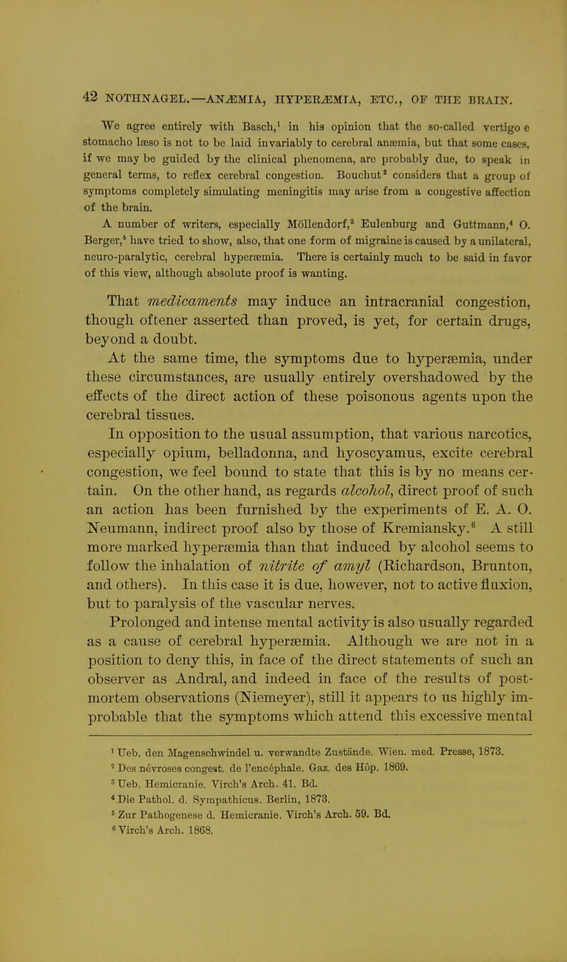 We agree entkely with Basch,' in his oijinion that the so-called vertigo e Btomacho Iteso is not to be laid invariably to cerebral ansemia, but that some cases, if we may be guided by the clinical phenomena, are probably due, to speak in general terms, to reflex cerebral congestion. Bouchut' considers that a group of symptoms completely simulating meningitis may arise from a congestive affection of the brain. A number of writers, especially Mollendorf,* Eulenburg and Guttmann,* O. Berger,' have tried to show, also, that one form of migraine is caused by a unilateral, neuro-paralytic, cerebral hyperemia. There is certainly much to be said in favor of this view, although absolute proof is wanting. That medicaments may induce an intracranial congestion, though, oftener asserted than proved, is yet, for certain drugs, beyond a doubt. At the same time, the symptoms due to hypersemia, under these circumstances, are usually entirely overshadowed by the effects of the direct action of these poisonous agents upon the cerebral tissues. In opposition to the usual assumption, that various narcotics, especially opium, belladonna, and hyoscyamus, excite cerebral congestion, we feel bound to state that this is by no means cer- tain. On the other hand, as regards alcoliol, du-ect proof of such an action has been furnished by the experiments of E. A. 0. Neumann, indirect proof also by those of Kremiansky.® A still more marked lij^persemia than that induced by alcohol seems to follow the inhalation of nitrite of amyl (Richardson, Brunton, and others). In this case it is due, however, not to active fluxion, but to paralysis of the vascular nerves. Prolonged and intense mental activity is also usually regarded as a cause of cerebral hypersemia. Although we are not in a position to deny this, in face of the direct statements of such an observer as Andral, and indeed in face of the results of post- mortem observations (Memeyer), still it appears to us highly im- probable that the symptoms which attend this excessive mental ' Ueb, den Magenschvsdndel u. verwandte Zustande. Wien. med. Presse, 1873. ' Des ndvroses congest, de I'enccphale. Gaz. des Hop. 1869. ' Ueb. Hemicranie. Virch's Arch. 41. Bd. ^Die Pathol, d. Sympathicus. Berlin, 1873. ' Zur Pathogenese d. Hemicranie. Virch's Arch. 59. Bd. Virch's Arch. 18G8.