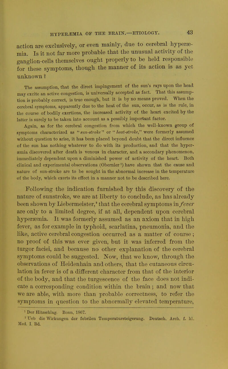 action are exclusively, or even mainly, due to cerebral liyperse- mia. Is it not far more probable that the unusual activity of the gangUon-cells themselves ought properly to be held responsible for these symptoms, though the manner of its action is as yet unknown 'i The assumption, that the direct impingement of the sun's rays upon the head may excite an active congestion, is universally accepted as fact. That this assump- tion is probably correct, is true enough, but it is by no means proved. When the cerebral symptoms, apparently due to the heat of the sun, occur, as is the rule, in the course of bodily exertions, the increased activity of the heart excited by the latter is surely to be taken into account as a possibly important factor. Again, as for the cerebral congestion from which the well-known group of symptoms characterized as  s?iw-s^?-ofe  or heat-strohe, were formerly assumed without question to arise, it has been placed beyond doubt that the direct influence of the sun has nothing whatever to do with its production, and that the hyper- asmia discovered after death is venous in character, and a secondary phenomenon, immediately dependent upon a diminished power of activity of the heart. Both clinical and experimental observations (Obemier') have shown that the cause and nature of sun-stroke are to be sought in the abnormal increase in the temperature of the body, which exerts its effect in a maimer not to be described here. Following the indication furnished by this discovery of the nature of sunstroke, we are at liberty to conclude, as has already been shown by Liebermeister,' that the cerebral symptoms in fever are only to a limited degree, if at all, dependent upon cerebral hyperjemia. It was formerly assumed as an axiom that in high fever, as for example in typhoid, scarlatina, pneumonia, and the like, active cerebral congestion occurred as a matter of course ; no proof of this was ever given, but it was inferred from the turgor faciei, and because no other explanation of the cerebral symptoms could be suggested. Now, that we know, through the observations of Heidenhain and others, that the cutaneous circu- lation in fever is of a different character from that of the interior of the body, and that the turgescence of the face does not indi- cate a corresponding condition within the brain; and now that we are able, with more than probable correctness, to refer the symptoms in question to the abnormally elevated temperature, ' Der Hitzschlag. Bonn, 1867. ' Ueb die Wirkungen der febrilen Temperatursteigerung. Deutsch. Arch. f. kl. Med. I. Bd.