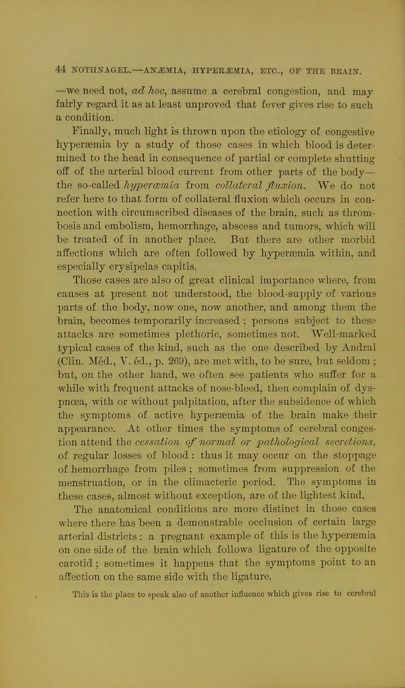 —we need not, ad hoc, assume a cerebral congestion, and may fairly regard it as at least unproved that fever gives rise to such a condition. Finally, much light is thrown upon the etiology of congestive hyperajmia by a study of those cases in which blood is deter- mined to the head in consequence of partial or complete shutting off of the arterial blood current from other parts of the body— the so-called JiypercBmia from collateral fluxion. We do not refer here to that form of collateral fluxion which occurs in con- nection with circumscribed diseases of the brain, such as throm- bosis and embolism, hemorrhage, abscess and tumors, which wUl be treated of in another place. But there are other morbid affections which are often followed by hypersemia within, and especially erysipelas capitis. Those cases are also of great clinical importance where, from causes at present not understood, the blood-supply of various parts of the body, now one, now another, and among them the brain, becomes temporarily increased ; persons subject to these attacks are sometimes plethoric, sometimes not. Well-marked typical cases of the kind, such as the one described by Andral (Clin. Med., V. ed., p. 269), are met with, to be sure, but seldom ; but, on the other hand, we often see patients who suffer for a while with frequent attacks of nose-bleed, then complain of d3^s- pncea, with or without palpitation, after the subsidence of which the symptoms of active hypersemia of the brain make their appearance. At other times the symptoms of cerebral conges- tion attend the cessation of normal or pathological secretions, of regular losses of blood: thus it may occur on the stoppage of hemorrhage from piles ; sometimes from suppression of the menstruation, or in the climacteric period. The symptoms in these cases, almost without exception, are of the lightest kind. The anatomical conditions are more distinct in those cases where there has been a demonstrable occlusion of certain large arterial districts : a pregnant example of this is the hyperfemia on one side of the brain which follows ligature of the opposite carotid; sometimes it happens that the symptoms point to an affection on the same side with the ligature. This is the place to speak also of another iufiuence which gives rise to cerebral
