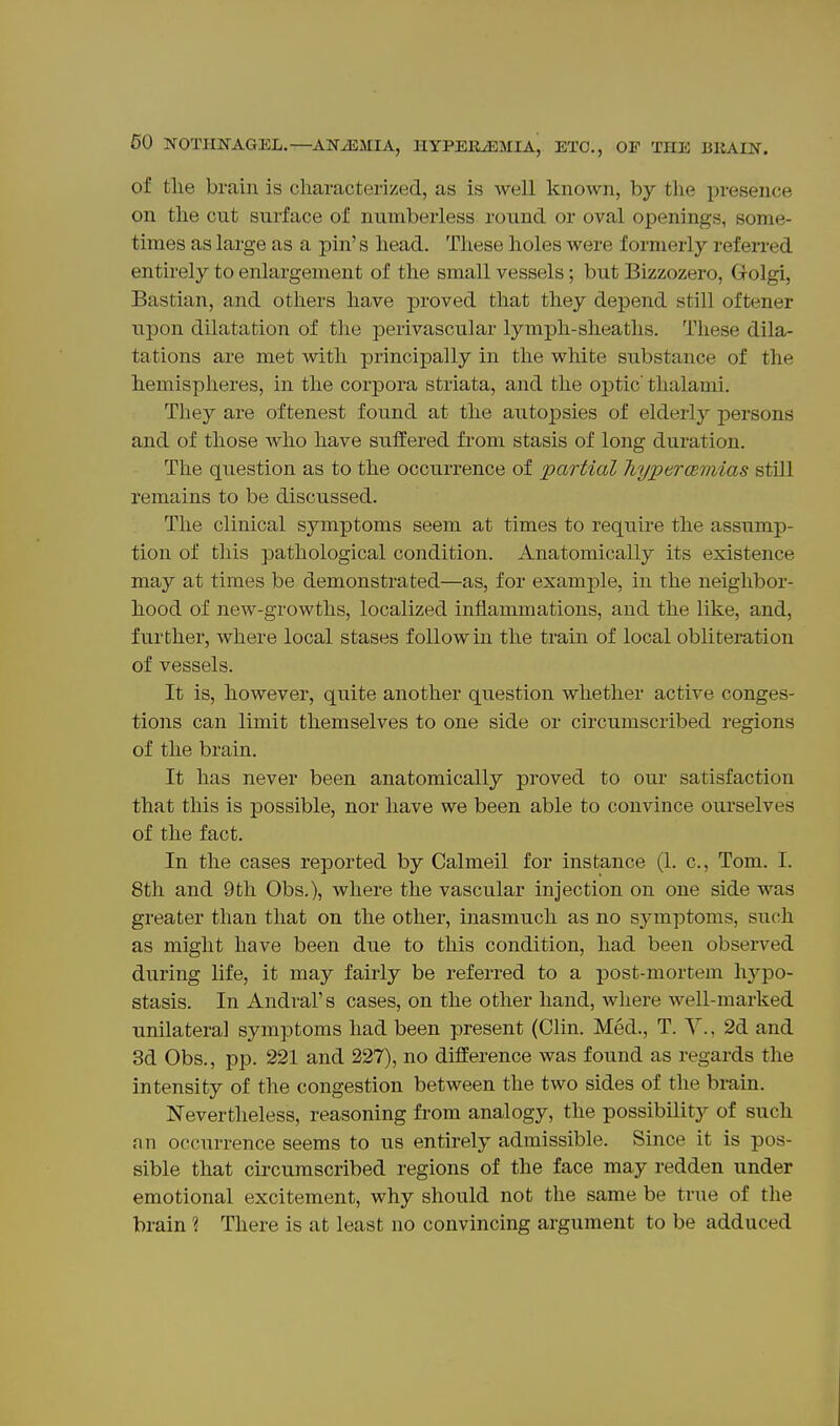 of the brain is characterized, as is well known, by the presence on the cut surface of numberless round or oval openings, some- times as large as a pin's head. These holes were formerly referred entirely to enlargement of the small vessels; but Bizzozero, Grolgi, Bastian, and others have proved that they depend still oftener upon dilatation of tlie perivascular lymph-sheaths. These dila- tations are met with principally in the white substance of the hemisplieres, in the corpora striata, and the ojDtic' thalami. They are oftenest found at the autopsies of elderly persons and of those Avho have suffered from stasis of long duration. The question as to the occurrence of partial hypercemias still remains to be discussed. The clinical symptoms seem at times to require the assump- tion of this pathological condition. Anatomically its existence may at times be demonstrated—as, for example, in the neighbor- hood of new-growths, localized inflammations, and the like, and, further, where local stases follow in the train of local obliteration of vessels. It is, however, quite another question whether active conges- tions can limit themselves to one side or circumscribed regions of the brain. It has never been anatomically proved to our satisfaction that this is possible, nor have we been able to convince ourselves of the fact. In the cases reported by Calmeil for instance (1. c, Tom. I. 8th and 9th Obs.), where the vascular injection on one side was greater than that on the other, inasmuch as no symptoms, such as might have been due to this condition, had been observed during life, it may fairly be referred to a post-mortem hypo- stasis. In Andral's cases, on the other hand, where well-marked unilateral symptoms had been present (Clin. Med., T. Y., 2d and 3d Obs., pp. 221 and 227), no difference was found as regards the intensity of the congestion between the two sides of the brain. Nevertheless, reasoning from analogy, the possibility of such nn occurrence seems to us entirely admissible. Since it is pos- sible that circumscribed regions of the face may redden under emotional excitement, why should not the same be true of the brain ? There is at least no convincing argument to be adduced