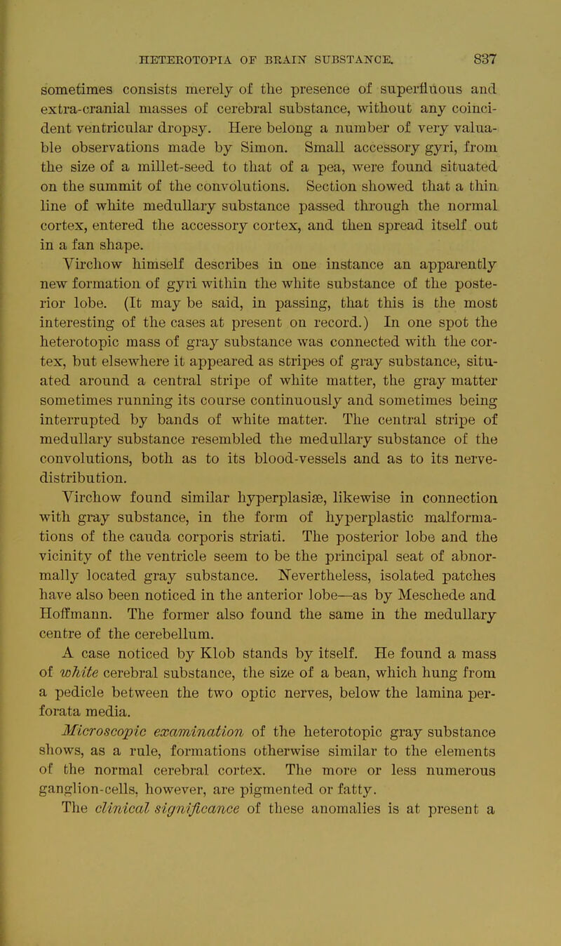sometimes consists merely of the presence of superfluous and extra-cranial masses of cerebral substance, without any coinci- dent ventricular dropsy. Here belong a number of very valua- ble observations made by Simon. Small accessory gyri, from the size of a millet-seed to that of a pea, were found situated on the summit of the convolutions. Section showed that a thin line of white medullary substance passed through the normal cortex, entered the accessory cortex, and then spread itself out in a fan shape. Virchow himself describes in one instance an apparently new formation of gyri within the white substance of the poste- rior lobe. (It may be said, in passing, that this is the most interesting of the cases at present on record.) In one spot the heterotopic mass of gray substance was connected with the cor- tex, but elsewhere it appeared as stripes of gray substance, situ- ated around a central stripe of white matter, the gray matter sometimes running its coarse continuously and sometimes being interrupted by bands of white matter. The central stripe of medullary substance resembled the medullary substance of the convolutions, both as to its blood-vessels and as to its nerve- distribution, Virchow found similar hyperplasise, likewise in connection with gray substance, in the form of hyperplastic malforma- tions of the Cauda corporis striati. The posterior lobe and the vicinity of the ventricle seem to be the principal seat of abnor- mally located gray substance. Nevertheless, isolated patches have also been noticed in the anterior lobe—as by Meschede and Hoffmann. The former also found the same in the medullary centre of the cerebellum. A case noticed by Klob stands by itself. He found a mass of white cerebral substance, the size of a bean, which hung from a pedicle between the two optic nerves, below the lamina per- forata media. Microscopic examination of the heterotopic gray substance shows, as a rule, formations otherwise similar to the elements of the normal cerebral cortex. The more or less numerous ganglion-cells, however, are pigmented or fatty. The clinical significance of these anomalies is at present a