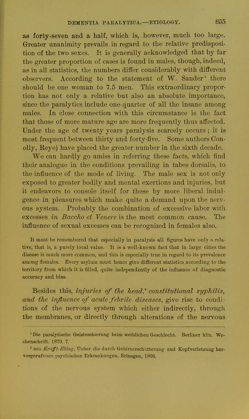 as forty-seven and a half, which is, however, much too large. Greater unanimity prevails in regard to the relative predisposi- tion of the two sexes. It is generally acknowledged that by far the greater proportion of cases is found in males, though, indeed, as in all statistics, the numbers diflPer considerably with different observers. According to the statement of W. Sander' there should be one woman to 7.5 men. This extraordinary propor- tion has not only a relative but also an absolute importance, since the paralytics include one-quarter of all the insane among males. In close connection with this circumstance is the fact that those of more mature age are more frequentl}'' thus affected. Under the age of twenty years paralysis scarcely occurs ; it is most frequent between thirty and forty-five. Some authors Con- oily, Reye) have placed the greater number in the sixth decade. We can hardly go amiss in referring these facts, which find their analogue in the conditions prevailing in tabes dorsalis, to the influence of the mode of living. The male sex is not only exposed to greater bodily and mental exertions and injuries, but it endeavors to console itself for these by more liberal indul- gence in pleasures which make quite a demand upon the nerv- ous system. Probably the combination of excessive labor with excesses in Baccho et Venere is the most common cause. The influence of sexual excesses can be recognized in females also. It must be remembered that especially in paralysis all figm-es have only a rela- tive, that is, a purely local value. It is a well-known fact that in large cities the disease is much more common, and this is especially true in regard to its prevalence among females. Every asylum must hence give different statistics according to the territory from which it is filled, quite independently of the influence of diagnostic accuracy and bias. Besides this, injuries of the liead^'' constitutional syphilis^ and the influence of acute febrile diseases, give rise to condi- tions of the nervous system which either indirectly, through the membranes, or directly through alterations of the nervous ' Die paralytische Geistesstoerung beim weiblichen Geschlecht. Berliner klin. Wo- chenschrift. 1870. 7. ' wii Krafft-Ebing, Ueber die durch Gehirnerschiitterung und Kopfverletzung her- vorgerufenen psychischen Erkrankungen. Eriangen, 18G6.