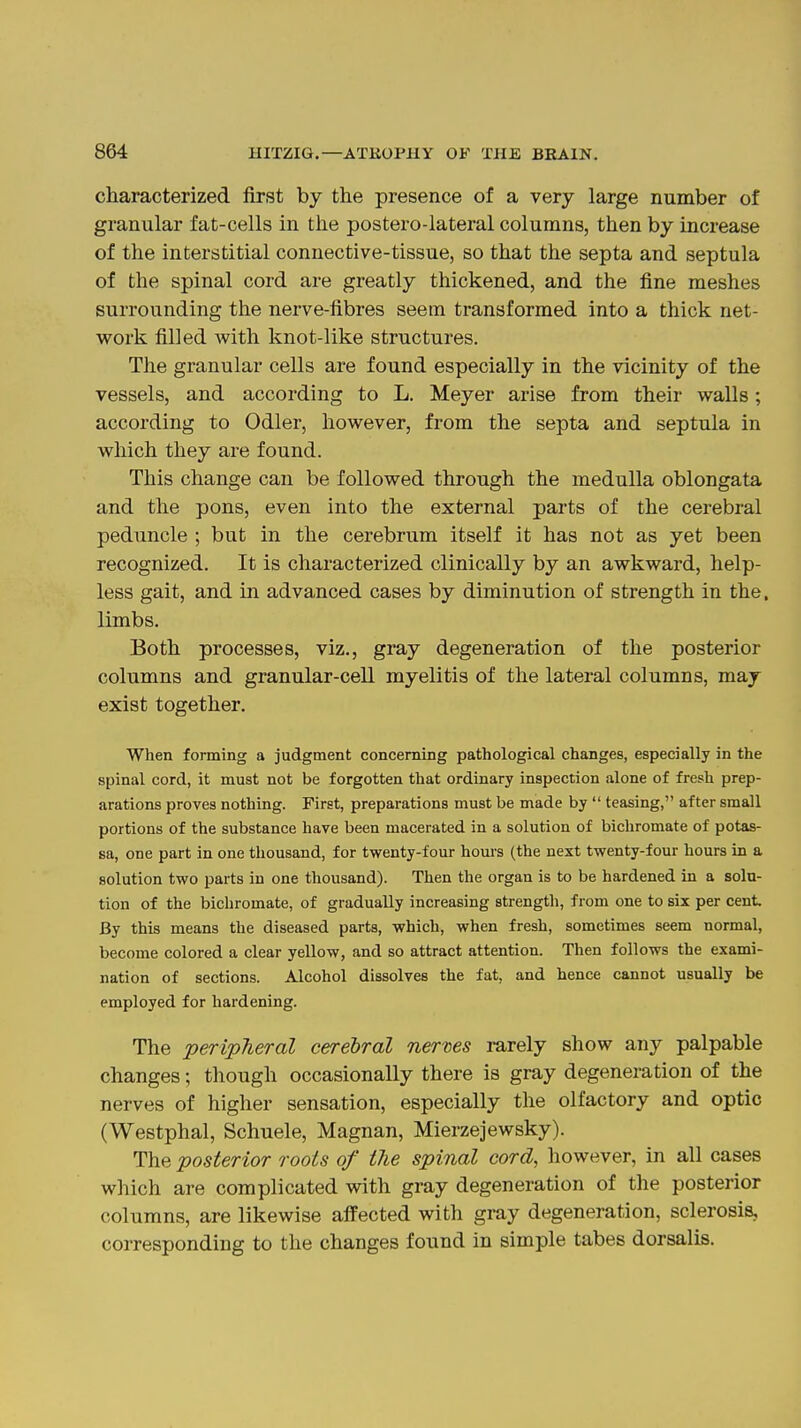 characterized first by the presence of a very large number of granular fat-cells in the postero-lateral columns, then by increase of the interstitial connective-tissue, so that the septa and septula of the spinal cord are greatly thickened, and the fine meshes surrounding the nerve-fibres seem transformed into a thick net- work filled Avith knot-like structures. The granular cells are found especially in the vicinity of the vessels, and according to L. Meyer arise from their walls; according to Odler, however, from the septa and septula in which they are found. This change can be followed through the medulla oblongata and the pons, even into the external parts of the cerebral peduncle ; but in the cerebrum itself it has not as yet been recognized. It is characterized clinically by an awkward, help- less gait, and in advanced cases by diminution of strength in the. limbs. Both processes, viz., gray degeneration of the posterior columns and granular-cell myelitis of the lateral columns, may exist together. When forming a judgment concerning pathological changes, especially in the spinal cord, it must not be forgotten that ordinary inspection alone of fresh prep- arations proves nothing. First, preparations must be made by  teasing, after small portions of the substance have been macerated in a solution of bichromate of potas- sa, one part in one thousand, for twenty-four hom's (the next twenty-four hours in a solution two parts in one thousand). Then the organ is to be hardened in a solu- tion of the bichromate, of gradually increasing strength, from one to six per cent By this means the diseased parts, which, when fresh, sometimes seem normal, become colored a clear yellow, and so attract attention. Then follows the exami- nation of sections. Alcohol dissolves the fat, and hence cannot usually be employed for hardening. The peripheral cerebral nerves rarely show any palpable changes; though occasionally there is gray degeneration of the nerves of higher sensation, especially the olfactory and optic (Westphal, Schuele, Magnan, Mierzejewsky). The posterior roots of the spinal cord, however, in all cases which are complicated with gray degeneration of the posterior columns, are likewise aflFected with gray degeneration, sclerosis, corresponding to the changes found in simple tabes dorsalis.