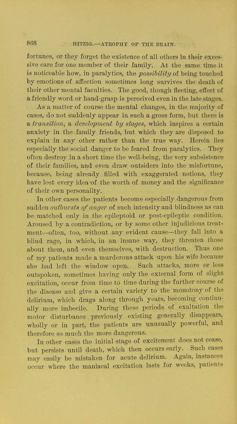 8G8 fortunes, or thev forget the existence of all others in their exces- sive care for one member of their family. At the same time it is noticeable how, in paralytics, the 'possibility ol being touched by emotions of affection sometimes long survives the death of their other mental faculties. The good, though fleeting, effect of a friendly word or hand-grasp is perceived even in the late stages. As a matter of course the mental changes, in the majority of cases, do not suddenly appear in such a gross form, but there is a transition, a development dy stages, which inspu-es a certain anxiety in the family friends, but which they are disposed to explain in any other rather than the true way. Herein lies especially the social danger to be feared from paralytics. They often destroy in a short time the well-being, the very subsistence of their families, and even draw outsiders into the misfortune, because, being already filled with exaggerated notions, they have lost every idea -of the worth of money and the significance of their own personality. In other cases the patients become especially dangerous from sudden outbursts of anger of such intensity and blindness as can be matched only in the epileptoid or post-epileptic condition. Aroused by a contradiction, or by some other injudicious treat- ment—often, too, without any evident cause—they fall into a blind rage, in which, in an insane way, they threaten those about them, and even themselves, with destruction. Thus one of my patients made a murderous attack upon his wife because she had left the window open. Such attacks, more or less outspoken, sometimes having only the external form of slight excitation, occur from time to time during the further course of the disease and give a certain variety to the monotony of the delirium, which drags along through years, becoming continu- ally more imbecile. During these periods of exaltation the motor disturbance previously existing generally disappears, wholly or in part, the patients are unusually powerful, and therefore so much the more dangerous. In other cases the initial stage of excitement does not cease, but persists until death, which then occurs early. Such cases may easily be mistaken for acute delirium. Again, instances occur where the maniacal excitation lasts for weeks, patients