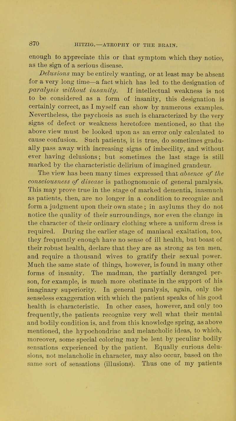 enough to appreciate this or that symptom which they notice, as the sign of a serious disease. Delusions may be entirely wanting, or at least may be absent for a very long time—a fact which has led to the designation of paralysis without insanity. If intellectual weakness is not to be considered as a form of insanity, this designation is certainly correct, as I myself can show by numerous examples. Nevertheless, the psychosis as such is characterized by the very signs of defect or weakness heretofore mentioned, so that the above view must be looked upon as an error only calculated to cause confusion. Such patients, it is true, do sometimes gradu- ally pass away with increasing signs of imbecility, and without ever having delusions; but sometimes the last stage is still marked by the characteristic delirium of imagined grandeur. The view has been many times expressed that absence of the consciousness of disease is pathognomonic of general paralysis. This may prove true in the stage of marked dementia, inasmuch as patients, then, are no longer in a condition to recognize and form a judgment upon their own state ; in asylums they do not notice the quality of their surroundings, nor even the change in the character of their ordinary clothing where a uniform dress is required. During the earlier stage of maniacal exaltation, too, they frequently enough have no sense of ill health, but boast of their robust health, declare that they are as strong as ten men, and require a thousand wives to gratify their sexual power. Much the same state of things, however, is found in many other forms of insanity. The madman, the partially deranged per- son, for example, is much more obstinate in the support of his imaginary superiority. In general paralysis, again, only the senseless exaggeration with which the patient speaks of his good health is characteristic. In other cases, however, and onlj' too frequently, the patients recognize very well what their mental and bodily condition is, and from this knowledge spring, as above mentioned, the hypochondriac and melancholic ideas, to which, moreover, some special coloring may be lent by peculiar bodily sensations experienced by the patient. Equally curious delu- sions, not melancholic in character, may also occur, based on the same sort of sensations (illusions). Thus one of my patients